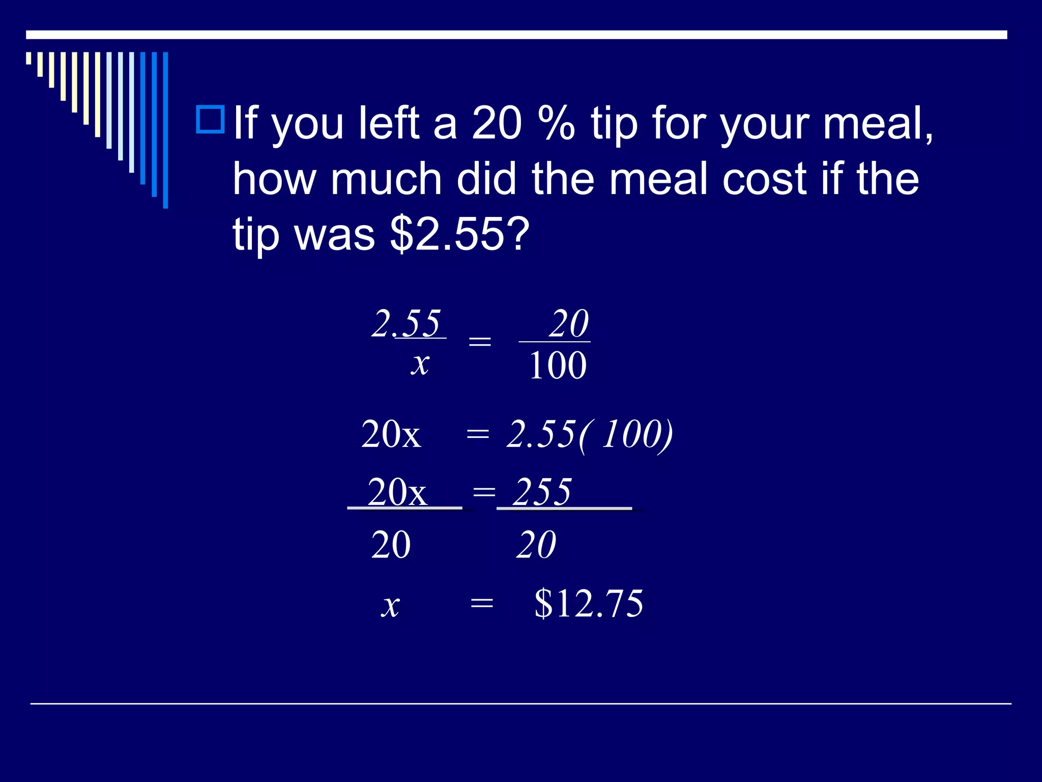 If you left a 20 % tip for your meal, how much did the meal cost if the tip was $2.55? x  =  $12.75 2.55 x = 20 100 20x  2.55( 100) = 20x  255 = 20 20 