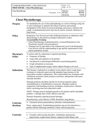 UTMB RESPIRATORY CARE SERVICES
PROCEDURE - Chest Physiotherapy
Policy 7.3.9
Page 1 of 10
Chest Physiotherapy
Formulated: 11/78
Effective: 10/12/94
Revised: 08/22/03
Reviewed: 5/31/05
Chest Physiotherapy
Purpose To standardize the use of chest physiotherapy as a form of therapy using one
or more techniques to optimize the effects of gravity and external
manipulation of the thorax by postural drainage, percussion, vibration and
cough. A mechanical percussor may also be used to transmit vibrations to
lung tissues.
Policy Respiratory Care Services provides skilled practitioners to administer chest
physiotherapy to the patient according to physician’s orders.
Accountability/Training
• Chest Physiotherapy is administered by a Licensed Respiratory Care
Practitioner trained in the procedure(s).
• Training must be equivalent to the minimal entry level in the Respiratory
Care Service with the understanding of age specific requirements of the
patient population treated.
Physician's
Order
A written order by a physician is required specifying:
• Frequency of therapy.
• Lung, lobes and segments to be drained.
• Any physical or physiological difficulties in positioning patient.
• Cough stimulation as necessary.
• Type of supplemental oxygen, and/or adjunct therapy to be used.
Indications This therapy is indicated as an adjunct in any patient whose cough alone
(voluntary or induced) cannot provide adequate lung clearance or the
mucociliary escalator malfunctions. This is particularly true of patients with
voluminous secretions, thick tenacious secretions, and patients with neuro-
muscular disorders.
Drainage positions should be specific for involved segments unless
contraindicated or if modification is necessary. Drainage usually in
conjunction with breathing exercises, techniques of percussion, vibration
and/or suctioning must have physician's order.
NOTE: Therapy must be designed specific to the patient and his immediate
problem - a therapy that is brief, effective and safe.
Diseases frequently requiring postural drainage:
Bronchiectasis, cystic fibrosis, COPD, Bronchitis, lung abscess.
Contrain-
dications
• Untreated tension pneumothorax (absolute contraindication)
Prone, supine and/or Trendelenburg positions may not be tolerated in a
patient with the following conditions: Check with the physician.
Contrain- • Unstable cardiovascular disorders: arrhythmias, hypotension,
hypertension, organic heart disease, congestive heart failure, and
______________________________________________________________
Continued next page
 