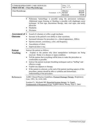 UTMB RESPIRATORY CARE SERVICES
PROCEDURE - Chest Physiotherapy
Policy 7.3.9
Page 9 of 10
Chest Physiotherapy
Formulated: 11/78
Effective: 10/12/94
Revised: 08/22/03
Reviewed: 5/31/05
• Pulmonary hemorrhage is possible using the percussion technique.
Abdominal organ bruising or bleeding is possible with diaphragm assist
technique. At first sign, discontinue therapy, take vital signs, and notify
physician.
• Headache.
• Dizziness.
Assessment of
Outcome
• Sound of voluntary or reflex cough mechanic.
• Increase in the patient's own ability to clear secretions.
• Increased tolerance for procedure (vs., clinical appearance, ABGs).
• Sputum amount, consistency, color, and frequency.
• Auscultation of chest.
• Improved chest x-ray.
Patient
Teaching
Instruct the patient as follows:
• Explain to the patient why chest manipulation techniques are being
received. Relate it to disease or injury condition.
• Tell the patient that everything will be done to make the procedure as
comfortable as possible.
• Instruct the patient in proper breathing techniques such as "huffing" and
effective cough.
• Explain any adjuncts to therapy.
• If the patient is coherent, at the end of the patient teaching aspects of this
procedure, patient should be able to verbalize and demonstrate
understanding of the procedure.
References AARC Clinical Practice Guidelines, Postural Drainage Therapy, Respiratory
Care, 1991; 36; 1418-1426
Scanlan CL, Myslinski MJ; Bronchial hygiene therapy. In: Egan's
Fundamentals of Respiratory Care, Eighth Edition, Mosby; June 2, 2003.
______________________________________________________________
Continued next page
 