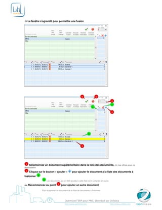 La fenêtre s’agrandit pour permettre une fusion




                                                            5               6

                                                                                               4
                                                                                               c
                                                                        a

                                                                                               3




                                                                    b




                                                            2




 2    Sélectionnez un document supplémentaire dans la liste des documents, ici, les offres pour ce
destinataire
 3    Cliquez sur le bouton « ajouter »          pour ajouter le document à la liste des documents à
fusionner a
                  b Les documents qui ont été ajoutés à cette liste sont surlignés en jaune

=> Recommencez au point 2 pour ajouter un autre document

                 Pour supprimer un document de la liste de documents à fusionner




                                         Optimizze l’ERP pour PME. Distribué par Utildata
                                         http://www.optimizze.com                             http://www.utildata.com
 