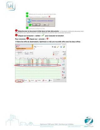 a Sélectionnez le numéro du document dans la liste
                  c Cliquez sur le bouton « supprimer »




                       d

                  d Confirmez le retrait de la liste
  4 Sélectionnez le document initial dans la liste déroulante. Le document initial est le document dont
la description sera reprise et dont le contenu apparaîtra en premier dans le nouveau document.

 5    Cliquez sur le bouton « valider »                pour exécuter le transfert

Pour renoncer, 6 cliquez sur « annuler »
     Dans les offre du destinataire, Optimizze a créé une nouvelle offre avec les deux offres




                                           Optimizze l’ERP pour PME. Distribué par Utildata
                                          http://www.optimizze.com                  http://www.utildata.com
 