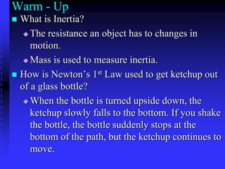 Warm - Up What is Inertia? The resistance an object has to changes in motion.  Mass is used to measure inertia. How is Newton’s 1st Law used to get ketchup out of a glass bottle? When the bottle is turned upside down, the ketchup slowly falls to the bottom. If you shake the bottle, the bottle suddenly stops at the bottom of the path, but the ketchup continues to move. 