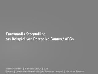 Transmedia Storytelling
am Beispiel von Pervasive Games / ARGs




Marcus Haberkorn | IntermediaMarcus Haberkorn
                              Design | 2011
Seminar | Jahresthema: Drittmittelprojekt 'Pervasives Lernspiel' | für drittes Semester
 