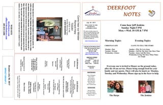 July 30 , 2017
GreetersJuly30,2017
IMPACTGROUP3
DEERFOOTDEERFOOTDEERFOOTDEERFOOT
NOTESNOTESNOTESNOTES
WELCOME TO THE
DEERFOOT
CONGREGATION
We want to extend a warm wel-
come to any guests that have come
our way today. We hope that you
enjoy our worship. If you have
any thoughts or questions about
any part of our services, feel free
to contact the elders at:
elders@deerfootcoc.com
CHURCH INFORMATION
5348 Old Springville Road
Pinson, AL 35126
205-833-1400
www.deerfootcoc.com
office@deerfootcoc.com
SERVICE TIMES
Sundays:
Worship 8:00 AM
Worship 10:00 AM
Blble Class 5:00 PM
Wednesdays:
7:00 PM
SHEPHERDS
John Gallagher
Rick Glass
Sol Godwin
Merrill Mann
Skip McCurry
Darnell Self
Jim Timmerman
MINISTERS
Richard Harp
Tim Shoemaker
Johnathan Johnson
Ray Powell
ComehearourMinister
RichardHarp
TODAY
8AM&10AM
SundayMorningTopic
ANEWBEGINNING
10:00AMService
Welcome
501OWorshiptheKing
738WewillGlorifytheKingofKings
473OhowILoveJesus
OpeningPrayer
DennisWashington
784WhydidmySaviorcometoEarth
Lord’sSupper/Offering
JackTaggart
951Majesty
732WepraisetheeOGod
ScriptureReading
KentGunn
Sermon
125DoyouKnowmyJesus?
Nursery
RobinMaynard
————————————————————
5:00PMService
DavidSkelton
DOMforAugust
Hayes,Key,Malone
BusDrivers
July30MarkAdkinson205-790-8034
August6DonYoung205-441-6321
WEBSITE
deerfootcoc.com
office@deerfootcoc.com
205-833-1400
8:00AMService
Welcome
OpeningPrayer
AncelNorris
LordSupper/Offering
JamesPepper
ScriptureReading
JackSelf
Sermon
Nursery
ChristiKey
ElderoftheWeek
8AMSolGodwin
10AMSkipMcCurry
5PMDarnellSelf
BaptismalGarmentsfor
August
CharlotteVanHorn
Come hear Jeff Jenkins
Sunday Night 5 PM
Mon.—Wed. 10 AM & 7 PM
Morning Topics Evening Topics
CHRISTIAN LIFE I LOVE TO TELL THE STORY
Monday –Past Sunday—Why We Love Jesus
Tuesday –Present Monday—Tell Me The Story One More Time
Wednesday—Future Tuesday—Jesus And His Glory
Wednesday-Living The Story When Times
Are Tough
Everyone one is invited to Dinner on the ground today,
after the 10 am service. Please bring enough food for your
family and our guests. There will also be lunch on Monday,
Tuesday and Wednesday. Please sign up in the foyer to help.
The Harps The Jenkins
R
ichard
Harp
was
born
in
Auckland
New
Zealand
to
m
issionary
parents.His
R
ichard
Harp
was
born
in
Auckland
New
Zealand
to
m
issionary
parents.His
R
ichard
Harp
was
born
in
Auckland
New
Zealand
to
m
issionary
parents.His
R
ichard
Harp
was
born
in
Auckland
New
Zealand
to
m
issionary
parents.His
m
otherJenny
Harp
is
a
New
Zealanderw
hile
his
fatherScottHarp
is
from
Haley-
m
otherJenny
Harp
is
a
New
Zealanderw
hile
his
fatherScottHarp
is
from
Haley-
m
otherJenny
Harp
is
a
New
Zealanderw
hile
his
fatherScottHarp
is
from
Haley-
m
otherJenny
Harp
is
a
New
Zealanderw
hile
his
fatherScottHarp
is
from
Haley-
ville
Alabam
a.Richard
is
a
Bible
student.He
received
his
BA
in
Bible
and
M
A
in
ville
Alabam
a.Richard
is
a
Bible
student.He
received
his
BA
in
Bible
and
M
A
in
ville
Alabam
a.Richard
is
a
Bible
student.He
received
his
BA
in
Bible
and
M
A
in
ville
Alabam
a.Richard
is
a
Bible
student.He
received
his
BA
in
Bible
and
M
A
in
N
ew
Testam
entatFreed
Hardem
an
University.Itwas
there
thathe
m
ethis
w
ife
N
ew
Testam
entatFreed
Hardem
an
University.Itwas
there
thathe
m
ethis
w
ife
N
ew
Testam
entatFreed
Hardem
an
University.Itwas
there
thathe
m
ethis
w
ife
N
ew
Testam
entatFreed
Hardem
an
University.Itwas
there
thathe
m
ethis
w
ife
M
ary.Afterschoolthey
m
oved
to
Scotland
and
served
as
m
issionaries
from
2010
M
ary.Afterschoolthey
m
oved
to
Scotland
and
served
as
m
issionaries
from
2010
M
ary.Afterschoolthey
m
oved
to
Scotland
and
served
as
m
issionaries
from
2010
M
ary.Afterschoolthey
m
oved
to
Scotland
and
served
as
m
issionaries
from
2010
----2013.They
are
both
currently
responsible
forthe
eternaloutcom
e
oftwo
souls,
2013.They
are
both
currently
responsible
forthe
eternaloutcom
e
oftwo
souls,
2013.They
are
both
currently
responsible
forthe
eternaloutcom
e
oftwo
souls,
2013.They
are
both
currently
responsible
forthe
eternaloutcom
e
oftwo
souls,
G
abriel
(5
)
and
Jam
es
(3
).R
ichard
has
been
a
m
inisterfor12
years.
G
abriel
(5
)
and
Jam
es
(3
).R
ichard
has
been
a
m
inisterfor12
years.
G
abriel
(5
)
and
Jam
es
(3
).R
ichard
has
been
a
m
inisterfor12
years.
G
abriel
(5
)
and
Jam
es
(3
).R
ichard
has
been
a
m
inisterfor12
years.
 
