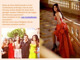 Wenn du diese Wochenende in einer
Cocktailparty verbringst, hast du eine
Ahnung, welche Kleider für diese Party
getragen werden? Möchtest du die Augen
der Menschen gewinnen?
Dann empfehle ich dir, rote Cocktailkleider
anzuziehen!
Rot hat immer diese Fähigkeit, die du
charmant aussehen machst.
 