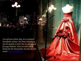 Ich weiß einen Online Shop, der verschiedene
Partykleider anbietet. Die Preise sind günstig,
aber die Qualität ist hoch. Das ist sehr geeignet
für junge Mädchen. Wenn Sie mehr schicke
Kleider für ihre Party finden, besuchen Sie bitte
einmal www.cocktailstyle.de
 