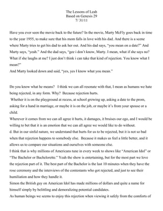 Have you ever seen the movie back to the future? In the movie, Marty McFly goes back in time to the year 1955, to make sure that his mom falls in love with his dad. And there is a scene where Marty tries to get his dad to ask her out. And his dad says, “you mean on a date?” And Marty says, “yeah.” And the dad says, “gee i don’t know, Marty. I mean, what if she says no? What if she laughs at me? I just don’t think i can take that kind of rejection. You know what I mean?”And Marty looked down and said, “yes, yes I know what you mean.”<br />Do you know what he means?   I think we can all resonate with that, I mean as humans we hate being rejected, in any form. Why?  Because rejection hurts. Whether it is on the playground at recess, at school growing up, asking a date to the prom, asking for a hand in marriage, or maybe it is on the job, or maybe it’s from your spouse or a child.Wherever it comes from we can all agree it hurts, it damages, it bruises our ego, and I would be willing to bet that it is an emotion that we can all agree we would like to do without.d. But in our sinful nature, we understand that hurts for us to be rejected, but it is not so bad when that rejection happens to somebody else.  Because it makes us feel a little better, and it allows us to compare our situations and ourselves with someone else.I think that is why millions of Americans tune in every week to shows like “American Idol” or “The Bachelor or Bachelorette.” Yeah the show is entertaining, but for the most part we love the rejection part of it. The best part of the Bachelor is the last 10 minutes when they have the rose ceremony and the interviews of the contestants who got rejected, and just to see their humiliation and how they handle it.Simon the British guy on American Idol has made millions of dollars and quite a name for himself simply by belittling and demoralizing potential candidates.As human beings we seems to enjoy this rejection when viewing it safely from the comforts of our living rooms, but when we experience it firsthand that is a whole different story.It makes our stomach turns, it leaves us with feeling and emotions and thoughts that we never thought we were capable of having we say things we wouldn’t normally say, we think thoughts we would not normally think, all because we feel like we have been trashed inside and deemed worthless by another human being.Today we are going to take a look at an uncommon character in the Bible who felt this rejection on a daily basis.  I want us to draw some parallels with her situation and see how maybe we can gain strength from it.Now this is a story that you are probably not aware that you know.It is found nestled in the Genesis account about Jacob the son of Isaac.Now remember Jacob is considered a trickster, when his father is old and nearly blind, Jacob dresses up as his older twin brother Esau, and get his father to bless him with the birthrightWell this of course infuriates Esau and so Jacob hits the road and is on the run from his older brother because of the swindling.So Jacob begins to travel and he decides to go far away to his mom’s brother’s home, his uncle Laban. Let’s pick up the story there in verse 16.SCRIP: Now Laban had two daughters; the name of the older was Leah, and the name of the younger was Rachel. 17 Leah had weak eyes, but Rachel was lovely in form, and beautiful.  Now what the text says right there is basically a polite way of saying Leah was ugly. And this is not something that is news to her, she is fully aware, and was aware all the more because all her life people saw her with her younger sister, Rachel, who happened to be absolutely beautiful, and in contrast Leah looked all the more ugly.  Leah was severely handicapped by her looks.  I use the word handicap to show you how drastic looks were in this time period.NOTE: It is important for you to understand that historically, women back then, their worth and self image came from the surface and not from within. Because when a woman was born no one paid too much attention, yes Leah was the oldest daughter, but all that birth order entitled her to was head servant in her father’s household.  And since being born a woman was not necessarily a good thing she came out of the womb with one strike against her, all a woman could hope for was that she would grow up to be beautiful, this would alleviate some of the difficulty from an already hard life, well this turned out to be strike two for Leah, because as we have just understood, beautiful was about the farthest thing from the truth in Leah’s case. And because her worth was derived from appearance This just serves to illustrate what a loving God we have, because he makes it clear throughout Scripture that man looks out the outward appearance but God looks at the heart, he searches much deeper within. But because man looks and judges by the outward appearance this is not good news for Leah.And we can assume that Leah has felt hurt, pain, and rejection all her life, so it should come to no surprise to us when we read on in verse 18 that:SCRIP: Jacob was in love with Rachel and said, quot;
I’ll work for you seven years in return for your younger daughter Rachel.quot;
Here was a man of prominence pledging his life away for seven years just to be able to marry her little sister.  This just intensified the hurt and made the pain go all the deeper, she knew that no man, would want to marry her let alone say that he would work 7 years of his life away just to have her hand in marriage.  She thought the only way I will ever get married is if my father pays some poor man a handsome dowry to take me off his hands. Now Leah at this point has got to be hurting all the more, after all this was the way she was made, it’s not like she chose the way she looked, and if given the choice she would have chosen to be beautiful any day over the way she looked, she would have even chosen to be just plain and mediocre in comparison to the way she looked. And you know what it doesn’t seem like to much has changed in this day and age. A lot of women in Leah’s position today feel rejected and hurt, because they don’t look a certain way, or they don’t fit the scrupulous profile of the way a woman should look.I read a survey asking women in America if they had the choice what would they prefer between being incredibly beautiful or being incredibly smart. And the overwhelming majority said they would prefer to be beautiful.A husband who was ticked off at his wife, and in his anger he lashed out and asked her, “How can you be so pretty, and yet so dumb?” His wife quickly replied, “I am pretty so that you will love me. I am dumb so that I can love you!”QUOTE: The average woman would prefer to have beauty over brains because most men can see better than they can think.d. One lesson we can take away from this is that as Christians we need to be sensitive to people’s pain and hurt, and we need to remind them that there is more to this life than simply the way one looks.II. Whatever the case, Jacob worked his seven years. a. I am sure he counted down the days, seven years of waiting eventually turned into just 7 months and then two months and finally the day came.and Jacob goes to Laban and says, all right I kept my end of the deal, now its time you held up yours now give me my wife.SCRIP:  So Laban brought together all the people of the place and gave a feast. 23 But when evening came, he took his daughter Leah and gave her to Jacob, and Jacob lay with her. 25 When morning came, there was Leah! So Jacob said to Laban, quot;
What is this you have done to me? I served you for Rachel, didn’t I? Why have you deceived me?quot;
 Laban replied, quot;
It is not our custom here to give the younger daughter in marriage before the older one. 27 Finish this daughter’s bridal week; then we will give you the younger one also, in return for another seven years of work.quot;
Now in those days, it was customary when a couple got married that the woman be veiled completely, from head to toe. And we aren’t sure but we can assume that when the feast and festivities were over and it was time for the couple to consummate their marriage it was well into the night, and so inside the tent it was probably very dark. So Jacob did not realize it was Leah, until the light of the early morning woke him and he rolled over to a big surprise.c. This is a tough passage for Leah.  Can you imagine the embarrassment and humiliation she must have felt? This just reemphasized in her mind, her thoughts and feeling of worthlessness, because the only way she got married in the first place was in deceit and in one big scam.I found it interesting that Jacob the ultimate trickster had just been tricked in the worst way. You see God does separates the weeds....we need to let justice stay in his hands.She found Her worth in what her husband thought of her.  And I just want to use this as an opportunity to speak to the ladies in this room for a second.b. It is imperative for you to get to a place in your spiritual life where your self-image is not predicated by commercials, or models, movie stars, or fashion fads; but on what God thinks about you.The Bible says that beauty is fleeing and charm is deceptive but a woman who fears the Lord is to be praised. (Prov 31:30)QUOTE: Ian Pitman Watson said, “There are some thing’s that are loved because they are valuable; there are other things that are valuable because they are loved.”And ladies it doesn’t matter if you are a beauty or not, you are valuable because who you are loved by.  Not your husband’s love, your parent’s love, your children’s love, your grandchildren’s love, but because the God of the universe was so head over heels in love with you that He came Himself to tell you about it and then show you by dying on the cross for you, and he would have done that if you were the only person on this earth.SCRIP: This is how God showed his love among us: He sent his one and only Son into the world that we might live through him. (1 John 4:9)III. Jacob’s ReluctanceA. Well after hours of arguing Jacob reluctantly agreed to finish out the honeymoon week with Leah, and then he would get his prize, Rachel for a wife.a. But it was going to cost him, but at this point, Jacob did not care, so he worked hard for another 7 years, but these 7 years came a little harder because he had already gotten what he wanted. NOTE: It is kind of like credit card debt. It is whole lot easier and more fun to work for something for a long time and then pay for it in cash, than to buy it now on credit and work 7 years to pay off.b. But Jacob wasn’t unwise he had just been cheated and as a result he was sort of paying off his wife by working another 7 years.  This had to rob him a little of the joy that should come with marriage. He woke up every day probably resenting Rachel a little while just absolutely despising Leah.In verse 30 we read that Jacob loved Rachel more than Leah, and I am sure that Leah felt that hostility and resentment every single day as the torment of her rejection set in even further, in her lifetime she never felt the love that Rachel felt.A preacher friend of mine suggested that one of the reason’s why Jacob never loved Leah, was because she was a constant reminder of him being duped by his uncle, and then a reminder of his past and how he was a deceiver himself.And we should be aware that sometimes when we face rejection it may not be personal against us, but it is being taken out on us because of unresolved problems in the life of the person doing the rejecting, and we should be sensitive to that as well. But whatever the case with Jacob one thing we know for sure is that he simply did not love Leah.SCRIP: vs 31 When the LORD saw that Leah was not loved, he opened her womb, but Rachel was barren. 32 Leah became pregnant and gave birth to a son. She named him Reuben, for she said, quot;
It is because the LORD has seen my misery. Surely my husband will love me now.quot;
<br /> I think that this is one of the saddest verses in this passage because it is so true human nature. And we look around and see women all the time in this same situation, just desperate to be loved willing to do anything to give anything just to be loved in return.  And so reading this verse I find it especially sad because it is just so relatable.  Leah thought here I gave him something that Rachel can never give him, a son, but we find that even that was not enough.  But like most women in this condition they are not done trying to get this love. So we read on.SCRIP: 33 She conceived again, and when she gave birth to a son she said, quot;
Because the LORD heard that I am not loved, he gave me this one too.quot;
 So she named him Simeon.34 Again she conceived, and when she gave birth to a son she said, quot;
Now at last my husband will become attached to me, because I have borne him three sons.quot;
 So he was named Levi.35 She conceived again, and when she gave birth to a son she said, quot;
This time I will praise the LORD.quot;
 So she named him Judah. Then she stopped having children.Leah was having a difficult time understanding that nothing she could do would ever win her the love of her husband.  This was all because she was after the love of the wrong man, she was so dead set and had such tunnel vision about how she could win the love of her husband that we can surmise that she forgot about to whom her first love should be.  And this is so true; we see this everywhere we turn today.In every human being’s heart there is a hole that only Jesus Christ can fill. Amen?And people today understand that they have this hole that is no mystery you hear this concept talked about all the time, they are just left clueless as to what is supposed to fill this hole.So they try working 12-hour days thinking there might be fulfillment in the form of a perk or bonus or promotion or position, or they fill their hole with pills and anti-depressants or by drinking heavily every evening, or by relationships, or with drugs and sometimes with a lethal combination of everything.We are reminded of this again Jesus encountered a woman like this  in John 4.   Jesus was on His way to Jerusalem and he cut through Samaria where he got tired and decided to stop and rest.  Well while there He stopped at a well and as He was sitting there a woman came to draw water. So Jesus struck up a conversation with this woman, and He amazed her by telling her all about herself, and He said that she had been married five times and was now living with a man who was not her husband. And the conversation went on and Jesus said, you see you have tried all these different things to satisfy you, you have tried relationships and marriage, 5 times marriage and you are living with a man right now who is not even your husband, you see nothing is satisfying you because it is not meant to, you see I am the man you are looking for, I am what you have been searching for I am the only one who was ever meant to satisfy you.And so many people wander through this life facing rejection on every front nearly every day, never realizing that they are the ones rejecting the one who can truly satisfy them.My Friends… only Jesus Christ can fill that void in your life.Everything on this earth that is said to be awesome and great can only being you pleasure and happiness for a short time, and pretty soon the new wears off and you toss it aside, only Christ can satisfy eternally.Well not much more happens to Leah. Just this cycle of trying to please Jacob and facing rejection and giving him more things and children and being turned down at every turn.  This is really a sad story as she disappears from the pages not much can be said about her, other than she was dealt a bad hand in life, she tried her best to do and give as was expected of her, but in the end it proved not to be enough because she never gained the love she so desperately sought after.Conclusion:  Some lessons I hope we have learned from today are:* As Christians we need to be sensitive to the pain of others and we should be instruments that God uses to let others know that they have eternal worth in the eyes of God.* That when people reject us a lot of times it stems from personal pain they have experienced in their life* We should expect rejection in life, but we should look at it as a test that God gives us to see how well we handle the rejection of people in light of our acceptance we get unconditionally from Him.Well I said Leah disappeared from the pages of the Bible with nothing but a sad pitiful story of rejection.  But that is not entirely true because there is one more mention of Leah found in Chapter 35:23SCRIP: The sons of Leah: Reuben the firstborn of Jacob, Simeon, Levi, Judah, Issachar and Zebulun.b. It just a genealogy it doesn’t sound like much, but notice one of her sons is named Judah, and I mentioned that her sons went on to become the tribes in Israel. c. Well the tribe of Judah was the kingly line, David was in this line and later on Jesus Christ.d. You see though Leah’s life was filled with rejection but little did she understand that in God’s eternal plan He had much more in mind, and that through her, and her pain and suffering, would come the man of pain and suffering the man of sorrows Jesus Christ, the hope and the redeemer of the world. e. Which is the final lesson I hope you take home today and that is despite your pain, imperfection and rejection God still has an incredible plan for your life.The Bible says weeping may last for a night but Joy comes in the morning.  Amen<br />Pastoral Prayer    Holy Father of goodness and light,  we confess that we have not always been a light to the world or the salt of the earth.  We have not always acted in ways that showed our faith.  There have been times when our own wills were stronger than yours and we have failed to love our neighbors.  Forgive us O Lord, so that by your grace our light might shine and our love might freely given to all.    You spoke your Word in the beginning and gave us life.  You spoke your Word in Jesus Christ and brought us wholeness.  Lord, teach us the language of your Word, Grant us the love that we might share with those who don’t know you;  and your mercy when we ask for forgiveness.   Give us the courage to tell others of the hope you brings us in eternal life.  We pray for the prophets of our day to speak strongly and with sincerity, and we pray for protection and wisdom in this day of the evils of this world.  This morning Lord we especially pray for …..Concerns   We are so grateful to you our God,  for this moment that we can slow down….be refreshed and be restored in you….. Joys.          Lord we ask that you ease our minds, open our hearts and touch us with your healing peace.  In your Son Jesus’ name we pray.<br />Offertory prayer   Through these gifts we bring,  we light a small candle and ask that you use it to bring enlightenment to our dark world.  Amen.<br />Benediction    Go in the Power of the Spirit of God to be the church to this community and may the blessing of the Father, Son and Holy Spirit be upon you!<br />