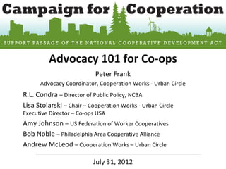Advocacy 101 for Co-ops
                           Peter Frank
      Advocacy Coordinator, Cooperation Works - Urban Circle
R.L. Condra – Director of Public Policy, NCBA
Lisa Stolarski – Chair – Cooperation Works - Urban Circle
Executive Director – Co-ops USA
Amy Johnson – US Federation of Worker Cooperatives
Bob Noble – Philadelphia Area Cooperative Alliance
Andrew McLeod – Cooperation Works – Urban Circle

                          July 31, 2012
 
