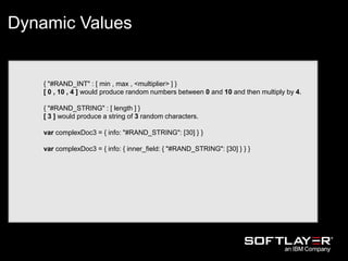 { "#RAND_INT" : [ min , max , <multiplier> ] }
[ 0 , 10 , 4 ] would produce random numbers between 0 and 10 and then multiply by 4.
{ "#RAND_STRING" : [ length ] }
[ 3 ] would produce a string of 3 random characters.
var complexDoc3 = { info: "#RAND_STRING": [30] } }
var complexDoc3 = { info: { inner_field: { "#RAND_STRING": [30] } } }
Dynamic Values
 