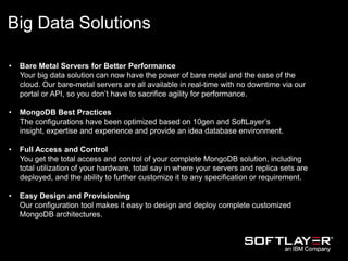 Big Data Solutions
• Bare Metal Servers for Better Performance
Your big data solution can now have the power of bare metal and the ease of the
cloud. Our bare-metal servers are all available in real-time with no downtime via our
portal or API, so you don’t have to sacrifice agility for performance.
• MongoDB Best Practices
The configurations have been optimized based on 10gen and SoftLayer’s
insight, expertise and experience and provide an idea database environment.
• Full Access and Control
You get the total access and control of your complete MongoDB solution, including
total utilization of your hardware, total say in where your servers and replica sets are
deployed, and the ability to further customize it to any specification or requirement.
• Easy Design and Provisioning
Our configuration tool makes it easy to design and deploy complete customized
MongoDB architectures.
 