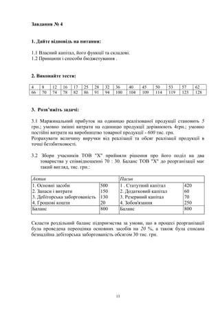 13
Завдання № 4
1. Дайте відповідь на питання:
1.1 Власний капітал, його функції та складові.
1.2 Принципи і способи бюджетування .
2. Виконайте тести:
4 8 12 16 17 25 28 32 36 40 45 50 53 57 62
66 70 74 78 82 86 91 94 100 104 109 114 119 123 128
3. Розв’яжіть задачі:
3.1 Маржинальний прибуток на одиницю реалізованої продукції становить 5
грн.; умовно змінні витрати на одиницю продукції дорівнюють 4грн.; умовно
постійні витрати на виробництво товарної продукції - 600 тис. грн.
Розрахувати величину виручки від реалізації та обсяг реалізації продукції в
точці беззбитковості.
3.2 Збори учасників ТОВ "X" прийняли рішення про його поділ на два
товариства у співвідношенні 70 : 30. Баланс ТОВ "X" до реорганізації має
такий вигляд, тис. грн.:
Актив Пасив
1. Основні засоби
2. Запаси і витрати
3. Дебіторська заборгованість
4. Грошові кошти
500
150
130
20
1 . Статутний капітал
2. Додатковий капітал
3. Резервний капітал
4. Зобов'язання
420
60
70
250
Баланс 800 Баланс 800
Скласти роздільний баланс підприємства за умови, що в процесі реорганізації
була проведена переоцінка основних засобів на 20 %, а також була списана
безнадійна дебіторська заборгованість обсягом 30 тис. грн.
 