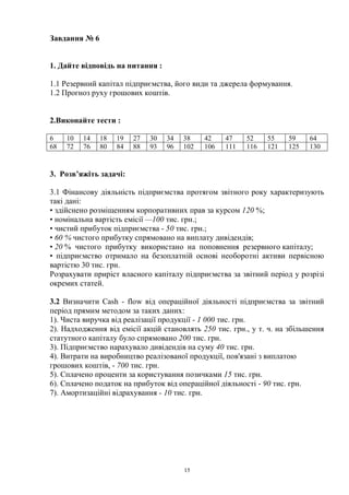 15
Завдання № 6
1. Дайте відповідь на питання :
1.1 Резервний капітал підприємства, його види та джерела формування.
1.2 Прогноз руху грошових коштів.
2.Виконайте тести :
6 10 14 18 19 27 30 34 38 42 47 52 55 59 64
68 72 76 80 84 88 93 96 102 106 111 116 121 125 130
3. Розв’яжіть задачі:
3.1 Фінансову діяльність підприємства протягом звітного року характеризують
такі дані:
• здійснено розміщенням корпоративних прав за курсом 120 %;
• номінальна вартість емісії —100 тис. грн.;
• чистий прибуток підприємства - 50 тис. грн.;
• 60 % чистого прибутку спрямовано на виплату дивідендів;
• 20 % чистого прибутку використано на поповнення резервного капіталу;
• підприємство отримало на безоплатній основі необоротні активи первісною
вартістю 30 тис. грн.
Розрахувати приріст власного капіталу підприємства за звітний період у розрізі
окремих статей.
3.2 Визначити Cash - flow від операційної діяльності підприємства за звітний
період прямим методом за таких даних:
1). Чиста виручка від реалізації продукції - 1 000 тис. грн.
2). Надходження від емісії акцій становлять 250 тис. грн., у т. ч. на збільшення
статутного капіталу було спрямовано 200 тис. грн.
3). Підприємство нарахувало дивідендів на суму 40 тис. грн.
4). Витрати на виробництво реалізованої продукції, пов'язані з виплатою
грошових коштів, - 700 тис. грн.
5). Сплачено проценти за користування позичками 15 тис. грн.
6). Сплачено податок на прибуток від операційної діяльності - 90 тис. грн.
7). Амортизаційні відрахування - 10 тис. грн.
 