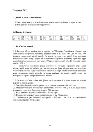 16
Завдання № 7
1. Дайте відповіді на питання:
1.1 Зміст значення та основні завдання дивідендної політики підприємства.
1.2 Планування ліквідності підприємства.
2. Виконайте тести:
7 11 15 19 20 25 29 33 37 40 45 50 53 57 63
67 70 74 78 83 87 91 95 100 104 110 115 117 120 123
3. Розв’яжіть задачі:
3.1 Загальні збори акціонерного товариства "Металург" прийняли рішення про
збільшення статутного капіталу підприємства з 40 млн. грн. до 50 млн. грн.
шляхом додаткової емісії акцій. На кожні чотири старі акції було вирішено
випустити одну нову. Перед збільшенням статутного капіталу біржовий курс
однієї акції номінальною вартістю 100 грн. становив 150 грн. Курс емісії нових
акцій - 125 %.
Визначити емісійний дохід емітента та середній біржовий курс акцій
після емісії, якщо на зміну курсу вплинув лише факт збільшення капіталу, інші
фактори впливу на курс залишилися без змін. Як при цьому зміниться майновий
стан акціонера, який володів чотирма акціями до нової емісії, якщо він
використав право на купівлю нових акцій?
3.2 Визначити Cash - flow від фінансової діяльності підприємства за звітний
період за таких даних:
1). Звичайний прибуток підприємства до оподаткування -100 тис. грн.
2). Надходження від емісії акцій становлять 250 тис. грн. у т. ч. на збільшення
статутного капіталу було спрямовано 200 тис. грн.
3). Надходження від емісії облігацій - 50 тис. грн.
4). Підприємство нарахувало дивідендів на суму 40 тис. грн.
5). Собівартість реалізованої продукції - 800 тис. грн. у т. ч. амортизація
основних засобів 20 тис. грн.
 