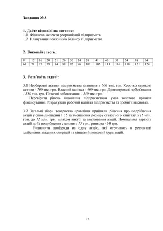 17
Завдання № 8
1. Дайте відповіді на питання:
1.1 Фінансові аспекти реорганізації підприємств.
1.2 Планування показників балансу підприємства.
2. Виконайте тести:
8 12 16 20 21 26 30 34 38 41 46 51 54 58 64
68 71 75 79 84 88 92 96 101 105 111 116 118 121 124
3. Розв’яжіть задачі:
3.1 Необоротні активи підприємства становлять 600 тис. грн. Коротко строкові
активи - 700 тис. грн. Власний капітал - 400 тис. грн. Довгострокові зобов'язання
- 350 тис. грн. Поточні зобов'язання - 550 тис. грн.
Перевірити рівень виконання підприємством умов золотого правила
фінансування. Розрахувати робочий капітал підприємства та зробити висновки.
3.2 Загальні збори товариства правління прийняли рішення про подрібнення
акцій у співвідношенні 1 : 5 та зменшення розміру статутного капіталу з 15 млн.
грн. до 12 млн. грн. шляхом викуп та анулювання акцій. Номінальна вартість
акцій до їх подрібнення становить 15 грн., ринкова - 30 грн.
Визначити дивіденди на одну акцію, які отримають в результаті
здійснення згаданих операцій та кінцевий ринковий курс акцій.
 