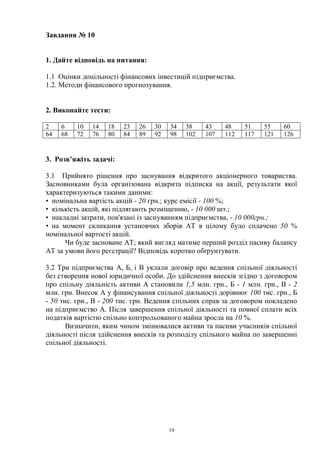 19
Завдання № 10
1. Дайте відповідь на питання:
1.1 Оцінки доцільності фінансових інвестицій підприємства.
1.2. Методи фінансового прогнозування.
2. Виконайте тести:
2 6 10 14 18 23 26 30 34 38 43 48 51 55 60
64 68 72 76 80 84 89 92 98 102 107 112 117 121 126
3. Розв’яжіть задачі:
3.1 Прийнято рішення про заснування відкритого акціонерного товариства.
Засновниками була організована відкрита підписка на акції, результати якої
характеризуються такими даними:
• номінальна вартість акцій - 20 грн.; курс емісії - 100 %;
• кількість акцій, які підлягають розміщенню, - 10 000 шт.;
• накладні затрати, пов'язані із заснуванням підприємства, - 10 000грн.;
• на момент скликання установчих зборів AT в цілому було сплачено 50 %
номінальної вартості акцій.
Чи буде засноване AT; який вигляд матиме перший розділ пасиву балансу
AT за умови його реєстрації? Відповідь коротко обґрунтувати.
3.2 Три підприємства А, Б, і В уклали договір про ведення спільної діяльності
без створення нової юридичної особи. До здійснення внесків згідно з договором
про спільну діяльність активи А становили 1,5 млн. грн., Б - 1 млн. грн., В - 2
млн. грн. Внесок А у фінансування спільної діяльності дорівнює 100 тис. грн., Б
- 50 тис. грн., В - 200 тис. грн. Ведення спільних справ за договором покладено
на підприємство А. Після завершення спільної діяльності та повної сплати всіх
податків вартістю спільно контрольованого майна зросла на 10 %.
Визначити, яким чином змінювалися активи та пасиви учасників спільної
діяльності після здійснення внесків та розподілу спільного майна по завершенні
спільної діяльності.
 