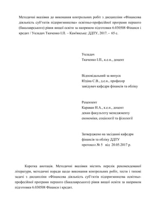 Методичні вказівки до виконання контрольних робіт з дисципліни «Фінансова
діяльність суб’єктів підприємництва» освітньо-професійної програми першого
(бакалаврського) рівня вищої освіти за напрямом підготовки 6.030508 Фінанси і
кредит / Укладач Ткаченко І.П. – Кам'янське: ДДТУ, 2017. - 65 с.
Укладач
Ткаченко І.П., к.е.н., доцент
Відповідальний за випуск
Юдіна С.В., д.е.н., професор
завідувач кафедри фінансів та обліку
Рецензент
Караван Н.А., к.е.н., доцент
декан факультету менеджменту
економіки, соціології та філології
Затверджено на засіданні кафедри
фінансів та обліку ДДТУ
протокол № 5 від 20.05.2017 р.
Коротка анотація. Методичні вказівки містять перелік рекомендованої
літератури, методичні поради щодо виконання контрольних робіт, тести і типові
задачі з дисципліни «Фінансова діяльність суб’єктів підприємництва освітньо-
професійної програми першого (бакалаврського) рівня вищої освіти за напрямом
підготовки 6.030508 Фінанси і кредит.
 