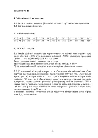 20
Завдання № 11
1 Дайте відповіді на питання:
1.1 Зміст та основні завдання фінансової діяльності суб’єктів господарювання.
1.2 Звіт про власний капітал.
2 Виконайте тести:
9 13 17 21 22 27 31 35 39 42 47 52 55 59 64
69 72 76 80 85 89 93 97 102 106 112 117 119 122 125
3. Розв’яжіть задачі:
3.1 Емісія облігації підприємств характеризується такими параметрами: курс
емісії облігації - 85%; курс погашення облігацій -100%; номінальна процентна
ставка - 10%; період обігу облігації - 10 років.
Розрахувати ефективну ставку процента, якщо:
а) погашення облігації здійснюватиметься в кінці періоду їх обігу;
б) погашення облігацій здійснюватиметься щорічно рівними частинами.
3.2 У результаті ліквідації товариства з обмеженою відповідальністю обсяг
виручки від реалізації ліквідаційної маси становив 800 тис. грн. Обсяг вимог
кредиторів до підприємства - 1 млн. грн. Статутний капітал підприємства
дорівнює 100 тис. грн. і сформований за рахунок вкладів чотирьох учасників
товариства. Частка одного з учасників у статутному капіталі становить 70%, а
частки решти учасників є однаковими. Приватне майно найбільшого учасника -
200 тис. грн. у т.ч. йому належать облігації товариства, учасником якого він є,
номінальною вартістю 50 тис. грн.
Визначити джерела погашення вимог кредиторів підприємства, якою мірою
вони будуть задоволені.
 