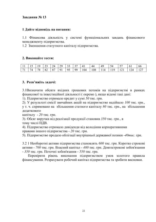 22
Завдання № 13
1 Дайте відповідь на питання:
1.1 Фінансова діяльність у системі функціональних завдань фінансового
менеджменту підприємства.
1.2 Зменшення статутного капіталу підприємства.
2. Виконайте тести:
11 15 19 23 24 29 33 37 41 44 49 54 57 61 66
71 74 78 82 87 91 95 99 104 108 114 119 121 124 127
3. Розв’яжіть задачі:
3.1Визначити обсяги вхідних грошових потоків на підприємстві в рамках
фінансової та інвестиційної діяльності ( окремо ), якщо відомі такі дані:
1). Підприємство отримало кредит у сумі 50 тис. грн.
2). У результаті емісії звичайних акцій на підприємство надійшло 100 тис. грн.,
у т. ч. спрямовано на збільшення статного капіталу 80 тис. грн., на збільшення
додаткового
капіталу - 20 тис. грн.
3). Обсяг виручки від реалізації продукції становив 350 тис. грн., в
тому числі ПДВ.
4). Підприємство отримало дивіденди від володіння корпоративними
правами іншого підприємства - 20 тис. грн.
5). Підприємство продало облігації внутрішньої державної позики -40тис. грн.
3.2 1 Необоротні активи підприємства становлять 600 тис. грн. Коротко строкові
активи - 700 тис. грн. Власний капітал - 400 тис. грн. Довгострокові зобов'язання
- 350 тис. грн. Поточні зобов'язання - 550 тис. грн.
Перевірити рівень виконання підприємством умов золотого правила
фінансування. Розрахувати робочий капітал підприємства та зробити висновки.
 