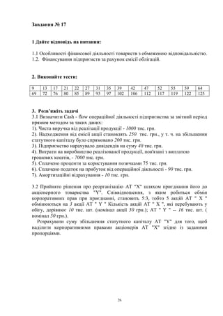 26
Завдання № 17
1 Дайте відповідь на питання:
1.1 Особливості фінансової діяльності товариств з обмеженою відповідальністю.
1.2. Фінансування підприємств за рахунок емісії облігацій.
2. Виконайте тести:
9 13 17 21 22 27 31 35 39 42 47 52 55 59 64
69 72 76 80 85 89 93 97 102 106 112 117 119 122 125
3. Розв’яжіть задачі
3.1 Визначити Cash - flow операційної діяльності підприємства за звітний період
прямим методом за таких даних:
1). Чиста виручка від реалізації продукції - 1000 тис. грн.
2). Надходження від емісії акції становлять 250 тис. грн., у т. ч. на збільшення
статутного капіталу було спрямовано 200 тис. грн.
3). Підприємство нарахувало дивідендів на суму 40 тис. грн.
4). Витрати на виробництво реалізованої продукції, пов'язані з виплатою
грошових коштів, - 7000 тис. грн.
5). Сплачено проценти за користування позичками 75 тис. грн.
6). Сплачено податок на прибуток від операційної діяльності - 90 тис. грн.
7). Амортизаційні відрахування - 10 тис. грн.
3.2 Прийнято рішення про реорганізацію AT "X" шляхом приєднання його до
акціонерного товариства "Y". Співвідношення, з яким робиться обмін
корпоративних прав при приєднанні, становить 5:3, тобто 5 акцій AT " X "
обмінюються на 3 акції AT " Y " Кількість акцій AT " X ", які перебувають у
обігу, дорівнює 10 тис. шт. (номінал акції 50 грн.); AT " Y " -- 16 тис. шт. (
номінал 50 грн.).
Розрахувати суму збільшення статутного капіталу AT "Y" для того, щоб
наділити корпоративними правами акціонерів AT "X" згідно із заданими
пропорціями.
 