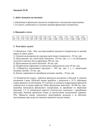 29
Завдання № 20
1. Дайте відповідь на питання:
1.1Особливості фінансової діяльності підприємств з іноземними інвестиціями.
1.2 Сутність, необхідність та основні завдання фінансового контролінгу.
2. Виконайте тести:
5 9 13 17 18 26 29 33 37 41 46 51 54 58 63
67 71 75 79 83 87 92 95 101 105 110 115 120 124 129
3. Розв’яжіть задачі:
3.1 Визначити Cash - flow, від інвестиційної діяльності підприємства за звітний
період за таких даних:
1). Грошові надходження від продажу акції інших підприємств - 50 тис. грн.
2). Надходження від емісії акції становлять 250 тис. грн., у т. ч. на збільшення
статутного капіталу було спрямовано 200 тис. грн.
3). Надходження від емісії облігацій - 60 тис. грн.
4). Підприємство нарахувало та виплатило дивідендів на суму 40 тис. грн.
5). Собівартість реалізованої продукції -- 800 тис. грн. у т. ч. амортизація
основних засобів - 20 тис. грн.
6). Кошти, спрямовані на придбання основних засобів, - 70 тис. грн.
3.2 Підприємство планує, здійснити фінансові вкладення в облігації зі строком
погашення 4 роки. Облігації можна придбати з дисконтом у 20 %, фіксована
ставка процента за облігаціями 16 % річних до номіналу (нарахування процентів
здійснюється за кожне півріччя). Обсяг фінансових інвестиції - 90 000 тис. грн.;
комісійна винагорода фінансового посередника за придбання та зберігання
облігацій 1 % їх номінальної вартості (сплачується одночасно з придбанням
облігацій). Ринкова процентна ставка за аналогічними вкладеннями дорівнює
20%. Провести оцінку доцільності інвестиційних вкладень у ці облігації,
застосувавши при цьому всі можливі динамічні методи оцінки.
 