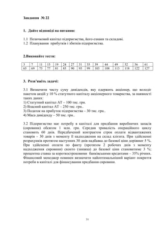 31
Завдання № 22
1. Дайте відповіді на питання:
1.1 Позичковий капітал підприємства, його ознаки та складові.
1.2 Планування прибутків і збитків підприємства.
2.Виконайте тести:
3 7 11 15 19 24 27 31 35 39 44 49 52 56 61
65 69 73 77 81 85 90 93 99 103 108 113 118 122 127
3. Розв’яжіть задачі:
3.1 Визначити чисту суму дивідендів, яку одержить акціонер, що володіє
пакетом акцій у 10 % статутного капіталу акціонерного товариства, за наявності
таких даних:
1) Статутний капітал АТ – 100 тис. грн.
2) Власний капітал АТ – 250 тис. грн..
3) Податок на прибуток підприємства – 30 тис. грн..
4) Маса дивіденду – 50 тис. грн..
3.2 Підприємство має потребу в капіталі для придбання виробничих запасів
(сировини) обсягом 1 млн. грн. Середня тривалість операційного циклу
становить 60 днів. Передбачений контрактом строк оплати відвантажених
товарів – 30 днів з моменту її надходження на склад клієнта. При здійсненні
розрахунків протягом наступних 30 днів надбавка до базової ціни дорівнює 5 %.
При здійсненні оплати по факту (протягом 2 робочих днів з моменту
надходження сировини) сконто (знижка) до базової ціни становитиме 3 %;
процентна ставка за короткостроковими банківськими кредитами – 35% річних.
Фінансовий менеджер повинен визначити найоптимальніший варіант покриття
потреби в капіталі для фінансування придбання сировини.
 