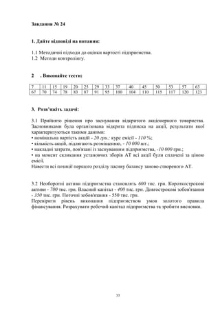 33
Завдання № 24
1. Дайте відповіді на питання:
1.1 Методичні підходи до оцінки вартості підприємства.
1.2 Методи контролінгу.
2 . Виконайте тести:
7 11 15 19 20 25 29 33 37 40 45 50 53 57 63
67 70 74 78 83 87 91 95 100 104 110 115 117 120 123
3. Розв’яжіть задачі:
3.1 Прийнято рішення про заснування відкритого акціонерного товариства.
Засновниками була організована відкрита підписка на акції, результати якої
характеризуються такими даними:
• номінальна вартість акцій - 20 гри.; курс емісії - 110 %;
• кількість акцій, підлягають розміщенню, - 10 000 шт.;
• накладні затрати, пов'язані із заснуванням підприємства, -10 000 грн.;
• на момент скликання установчих зборів AT всі акції були сплачені за ціною
емісії.
Навести всі позиції першого розділу пасиву балансу заново створеного AT.
3.2 Необоротні активи підприємства становлять 600 тис. грн. Короткострокові
активи - 700 тис. грн. Власний капітал - 400 тис. грн. Довгострокові зобов'язання
- 350 тис. грн. Поточні зобов'язання - 550 тис. грн.
Перевірити рівень виконання підприємством умов золотого правила
фінансування. Розрахувати робочий капітал підприємства та зробити висновки.
 