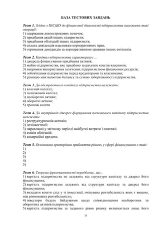 35
БАЗА ТЕСТОВИХ ЗАВДАНЬ
Тест 1. Згідно з П(С)БО до фінансової діяльності підприємства належать такі
операції:
1) одержання довгострокових позичок;
2) придбання акцій інших підприємств;
3) придбання облігацій інших підприємств;
4) сплата дивідендів власникам корпоративних прав;
5) отримання дивідендів за корпоративними правами інших емітентів.
Тест 2. Капітал підприємства характеризує ...
1) джерела фінансування придбання активів;
2) майно підприємства, яке придбано за рахунок коштів власників;
3) напрямки використання залучених підприємством фінансових ресурсів;
4) зобов'язання підприємства перед кредиторами та власниками;
5) різницю між валютою балансу та сумою заборгованості підприємства.
Тест 3. До абстрактного капіталу підприємства належать:
1) власний капітал;
2) позичковий капітал;
3) необоротні активи;
4) оборотні активи;
5) грошові кошти.
Тест 4. До внутрішніх джерел формування позичкового капіталу підприємства
належать:
1) реструктуризація активів;
2) дезінвестиції;
3) нараховані у звітному періоді майбутні витрати і платежі;
4) емісія облігацій;
5) комерційні кредити.
Тест 5. Основними критеріями прийняття рішень у сфері фінансування є такі:
1)
2)
3)
4)
5)
Тест 6. Теорема іррелевантності передбачає, що...
1) вартість підприємства не залежить від структури капіталу та джерел його
фінансування;
2) вартість підприємства залежить від структури капіталу та джерел його
фінансування;
3) вкладати кошти слід у ті інвестиції, очікувана рентабельність яких є вищою,
ніж рівноважна рентабельність;
4) інвестори будуть байдужими щодо співвідношення необоротних та
оборотних активів підприємства;
5) вартість підприємства за заданого рівня ризику визначається лише його
 