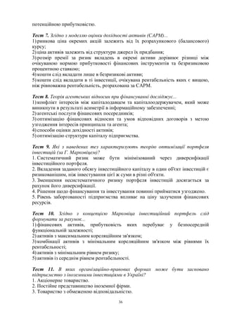 36
потенційною прибутковістю.
Тест 7. Згідно з моделлю оцінки дохідності активів (САРМ)...
1) ринкова ціна окремих акцій залежить від їх розрахункового (балансового)
курсу;
2) ціна активів залежить від структури джерел їх придбання;
3) розмір премії за ризик вкладень в окремі активи дорівнює різниці між
очікуваною нормою прибутковості фінансових інструментів та безризиковою
процентною ставкою;
4) кошти слід вкладати лише в безризикові активи;
5) кошти слід вкладати в ті інвестиції, очікувана рентабельність яких є вищою,
ніж рівноважна рентабельність, розрахована за САРМ.
Тест 8. Теорія агентських відносин при фінансуванні досліджує...
1) конфлікт інтересів між капіталодавцем та капіталоодержувачем, який може
виникнути в результаті асиметрії в інформаційному забезпеченні;
2) агентські послуги фінансових посередників;
3) оптимізацію фінансових відносин та умов відповідних договорів з метою
узгодження інтересів принципала та агента;
4) способи оцінки дохідності активів;
5) оптимізацію структури капіталу підприємства.
Тест 9. Які з наведених тез характеризують теорію оптимізації портфеля
інвестицій (за Г. Марковіцем)?
1. Систематичний ризик може бути мінімізований через диверсифікації
інвестиційного портфеля.
2. Вкладення заданого обсягу інвестиційного капіталу в один об'єкт інвестицій є
ризикованішим, ніж інвестування цієї ж суми в різні об'єкти.
3. Зменшення несистематичного ризику портфеля інвестицій досягається за
рахунок його диверсифікації.
4. Рішення щодо фінансування та інвестування повинні прийматися узгоджено.
5. Рівень заборгованості підприємства впливає на ціну залучення фінансових
ресурсів.
Тест 10. Згідно з концепцією Марковіца інвестиційний портфель слід
формувати за рахунок...
1) фінансових активів, прибутковість яких перебуває у безпосередній
функціональній залежності;
2) активів з максимальним кореляційним зв'язком;
3) комбінації активів з мінімальним кореляційним зв'язком між рівнями їх
рентабельності;
4) активів з мінімальним рівнем ризику;
5) активів із середнім рівнем рентабельності.
Тест 11. В яких організаційно-правових формах може бути засновано
підприємство з іноземними інвестиціями в Україні?
1. Акціонерне товариство.
2. Постійне представництво іноземної фірми.
3. Товариство з обмеженою відповідальністю.
 