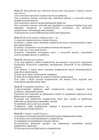 39
Тест 22. Нерезиденти при здійсненні фінансових інвестицій в Україну мають
такі пільги...
1) не сплачують протягом 5 років податок на прибуток;
2) не сплачують митних платежів при здійсненні внесків у статутний капітал
підприємства-резидента;
3) не сплачують податок на репатрійований прибуток;
4) не сплачують митних платежів при придбанні за межами України будь-якої
сировини, матеріалів та комплектуючих, необхідних для діяльності
підприємства з іноземними інвестиціями;
5) звільнені від сплати ПДВ при реалізації своєї продукції.
Тест 23. Власний капітал підприємства - це...
1) підсумок першого розділу пасиву балансу;
2) капітал, у межах якого власники підприємства несуть відповідальність перед
його кредиторами;
3) капітал, поділений на частки рівної номінальної вартості;
4) те саме, що і статутний капітал;
5) капітал, основними складовими якого є статутний капітал, додатковий
капітал, резервні фонди та прибуток.
Тест 24. Додатковий капітал:
1) це сума приросту майна підприємства, яка виникає в результаті переоцінки
(індексації) безоплатно одержаних матеріальних цінностей та від емісійного
доходу;
2) це капітал, у межах якого власники підприємства несуть відповідальність
перед його кредиторами;
3) може бути лише в акціонерних товариств;
4) може бути спрямований на покриття збитків підприємства;
5) це один з видів доходів підприємства, які можуть бути поділені між
власниками корпоративних прав.
Тест 25. Санаційний прибуток - це...
1) прогнозований прибуток, який підприємство планує одержати після
успішного завершення санації;
2) різниця між затратами на проведення санації та одержаною виручкою після
фінансового оздоровлення;
3) різниця між прибутком підприємства після його санації та прибутком
(збитком) до проведення санаційних заходів;
4) емісійний дохід у вигляді дизажіо;
5) прибуток, який підприємство одержує в результаті списання частини
кредиторської заборгованості.
Тест 26. У процесі санації балансу...
1) підвищується розрахунковий і ринковий курси корпоративних,прав;
2) поліпшується платоспроможність підприємства;
3) покриваються відображені в балансі збитки;
4) залучаються фінансові ресурси для проведення санаційних заходів
виробничого характеру;
5) збільшується статутний капітал підприємства.
 