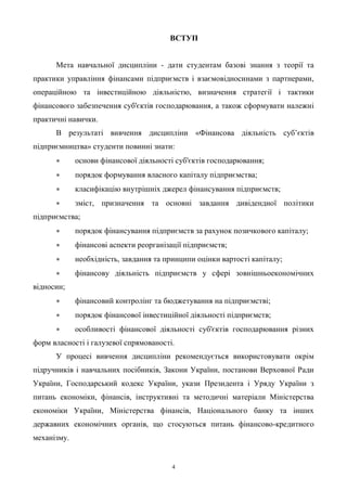 4
ВСТУП
Мета навчальної дисципліни - дати студентам базові знання з теорії та
практики управління фінансами підприємств і взаємовідносинами з партнерами,
операційною та інвестиційною діяльністю, визначення стратегії і тактики
фінансового забезпечення суб'єктів господарювання, а також сформувати належні
практичні навички.
В результаті вивчення дисципліни «Фінансова діяльність суб’єктів
підприємництва» студенти повинні знати:
 основи фінансової діяльності суб'єктів господарювання;
 порядок формування власного капіталу підприємства;
 класифікацію внутрішніх джерел фінансування підприємств;
 зміст, призначення та основні завдання дивідендної політики
підприємства;
 порядок фінансування підприємств за рахунок позичкового капіталу;
 фінансові аспекти реорганізації підприємств;
 необхідність, завдання та принципи оцінки вартості капіталу;
 фінансову діяльність підприємств у сфері зовнішньоекономічних
відносин;
 фінансовий контролінг та бюджетування на підприємстві;
 порядок фінансової інвестиційної діяльності підприємств;
 особливості фінансової діяльності суб'єктів господарювання різних
форм власності і галузевої спрямованості.
У процесі вивчення дисципліни рекомендується використовувати окрім
підручників і навчальних посібників, Закони України, постанови Верховної Ради
України, Господарський кодекс України, укази Президента і Уряду України з
питань економіки, фінансів, інструктивні та методичні матеріали Міністерства
економіки України, Міністерства фінансів, Національного банку та інших
державних економічних органів, що стосуються питань фінансово-кредитного
механізму.
 