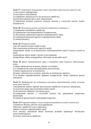 40
Тест 27. Акціонерне товариство може викупити акції власного випуску для...
1) наступного перепродажу;
2) наступного анулювання;
3) одержання дивідендів під час розподілу прибутку;
4) розповсюдження серед своїх працівників;
5) здійснення акціями власного випуску внесків у статутний капітал інших
підприємств.
Тест 28. Основними цілями зменшення статутного капіталу є...
1) одержання санаційного прибутку;
2) підвищення платоспроможності підприємства;
3) збільшення номінальної вартості корпоративних прав;
4) підвищення ринкової вартості корпоративних прав;
5) санація балансу.
Тест 29. Конверсія акцій...
1)це об'єднання кількох акцій в одну;
2)це зменшення номінальної вартості акцій;
3)передбачає обмін за встановленим співвідношенням однієї кількості акцій на
іншу;
4)передбачає викуп акцій з метою їх анулювання;
5)передбачає обмін конверсійних облігацій на звичайні акції.
Тест 30. Викуп корпоративних прав у санаційних цілях доцільно здійснювати,
якщо...
1) викуп проводиться за ціною, вищою за номінал;
2) в підприємства дуже високий рівень капіталізації;
3) викуп проводиться за номіналом;
4) викуп здійснюється за ціною, нижчою за номінальну вартість;
5) за даними корпоративними правами підприємство зможе отримати високі
дивіденди.
Тест 31. Преференції, які надаються власникам привілейованих акцій, можуть
полягатиу такому:
1)додержання певних переваг при розподілі прибутку та виплаті дивідендів;
2) додаткові права при розміщенні нових акцій;
3) автоматичне обрання в наглядову раду;
4) повернення внесків у статутний капітал без урахування заперечень
кредиторів;
5) переваги при розподілі ліквідаційної виручки.
Тест 32.Резервний капітал може використовуватися на такі основні цілі:
1)покриття збитків суб'єкта господарювання;
2)виплату заробітної плати персоналу;
3)викуп власних корпоративних прав;
4) на виплату дивідендів (якщо величина резервів перевищує мінімально
допустимий рівень);
5) сплату податків на прибуток.
 