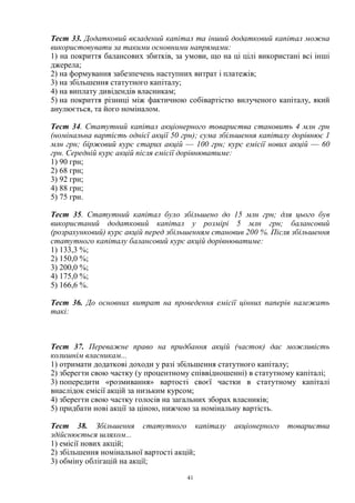 41
Тест 33. Додатковий вкладений капітал та інший додатковий капітал можна
використовувати за такими основними напрямами:
1) на покриття балансових збитків, за умови, що на ці цілі використані всі інші
джерела;
2) на формування забезпечень наступних витрат і платежів;
3) на збільшення статутного капіталу;
4) на виплату дивідендів власникам;
5) на покриття різниці між фактичною собівартістю вилученого капіталу, який
анулюється, та його номіналом.
Тест 34. Статутний капітал акціонерного товариства становить 4 млн грн
(номінальна вартість однієї акції 50 грн); сума збільшення капіталу дорівнює 1
млн грн; біржовий курс старих акцій — 100 грн; курс емісії нових акцій — 60
грн. Середній курс акцій після емісії дорівнюватиме:
1) 90 грн;
2) 68 грн;
3) 92 грн;
4) 88 грн;
5) 75 грн.
Тест 35. Статутний капітал було збільшено до 15 млн грн; для цього був
використаний додатковий капітал у розмірі 5 млн грн; балансовий
(розрахунковий) курс акцій перед збільшенням становив 200 %. Після збільшення
статутного капіталу балансовий курс акцій дорівнюватиме:
1) 133,3 %;
2) 150,0 %;
3) 200,0 %;
4) 175,0 %;
5) 166,6 %.
Тест 36. До основних витрат на проведення емісії цінних паперів належать
такі:
Тест 37. Переважне право на придбання акцій (часток) дає можливість
колишнім власникам...
1) отримати додаткові доходи у разі збільшення статутного капіталу;
2) зберегти свою частку (у процентному співвідношенні) в статутному капіталі;
3) попередити «розмивання» вартості своєї частки в статутному капіталі
внаслідок емісії акцій за низьким курсом;
4) зберегти свою частку голосів на загальних зборах власників;
5) придбати нові акції за ціною, нижчою за номінальну вартість.
Тест 38. Збільшення статутного капіталу акціонерного товариства
здійснюється шляхом...
1) емісії нових акцій;
2) збільшення номінальної вартості акцій;
3) обміну облігацій на акції;
 