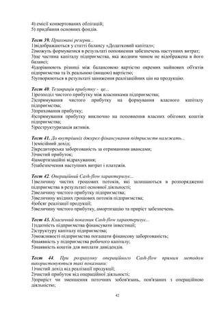 42
4) емісії конвертованих облігацій;
5) придбання основних фондів.
Тест 39. Приховані резерви...
1)відображаються у статті балансу «Додатковий капітал»;
2)можуть формуватися в результаті поповнення забезпечень наступних витрат;
3)це частина капіталу підприємства, яка жодним чином не відображена в його
балансі;
4)дорівнюють різниці між балансовою вартістю окремих майнових об'єктів
підприємства та їх реальною (вищою) вартістю;
5)утворюються в результаті заниження реалізаційних цін на продукцію.
Тест 40. Тезаврація прибутку - це...
1)розподіл чистого прибутку між власниками підприємства;
2)спрямування чистого прибутку на формування власного капіталу
підприємства;
3)приховання прибутку;
4)спрямування прибутку виключно на поповнення власних обігових коштів
підприємства;
5)реструктуризація активів.
Тест 41. До внутрішніх джерел фінансування підприємств належать...
1)емісійний дохід;
2)кредиторська заборгованість за отриманими авансами;
3)чистий прибуток;
4)амортизаційні відрахування;
5)забезпечення наступних витрат і платежів.
Тест 42. Операційний Cash-flow характеризує...
1)величину чистих грошових потоків, які залишаються в розпорядженні
підприємства в результаті основної діяльності;
2)величину чистого прибутку підприємства;
3)величину вхідних грошових потоків підприємства;
4)обсяг реалізації продукції;
5)величину чистого прибутку, амортизацію та приріст забезпечень.
Тест 43. Класичний показник Cash-flow характеризує...
1)здатність підприємства фінансувати інвестиції;
2)структуру капіталу підприємства;
3)можливості підприємства погашати фінансову заборгованість;
4)наявність у підприємства робочого капіталу;
5)наявність коштів для виплати дивідендів.
Тест 44. При розрахунку операційного Cash-flow прямим методом
використовуються такі показники:
1)чистий дохід від реалізації продукції;
2)чистий прибуток від операційної діяльності;
3)приріст чи зменшення поточних зобов'язань, пов'язаних з операційною
діяльністю;
 