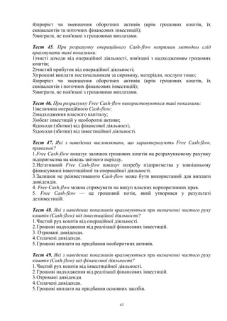 43
4)приріст чи зменшення оборотних активів (крім грошових коштів, їх
еквівалентів та поточних фінансових інвестицій);
5)витрати, не пов'язані з грошовими виплатами.
Тест 45. При розрахунку операційного Cash-flow непрямим методом слід
враховувати такі показники:
1)чисті доходи від операційної діяльності, пов'язані з надходженням грошових
коштів;
2)чистий прибуток від операційної діяльності;
3)грошові виплати постачальникам за сировину, матеріали, послуги тощо;
4)приріст чи зменшення оборотних активів (крім грошових коштів, їх
еквівалентів і поточних фінансових інвестицій);
5)витрати, не пов'язані з грошовими виплатами.
Тест 46. При розрахунку Free Cash-flow використовуються такі показники:
1)величина операційного Cash-flow;
2)надходження власного капіталу;
3)обсяг інвестицій у необоротні активи;
4)доходи (збитки) від фінансової діяльності;
5)доходи (збитки) від інвестиційної діяльності.
Тест 47. Які з наведених висловлювань, що характеризують Free Cash-flow,
правильні?
1.Free Cash-flow показує залишок грошових коштів на розрахунковому рахунку
підприємства на кінець звітного періоду.
2.Негативний Free Cash-flow показує потребу підприємства у зовнішньому
фінансуванні інвестиційної та операційної діяльності.
3.Залишок не реінвестованого Cash-flow може бути використаний для виплати
дивідендів.
4. Free Cash-flow можна спрямувати на викуп власних корпоративних прав.
5. Free Cash-flow — це грошовий потік, який утворився у результаті
дезінвестицій.
Тест 48. Які з наведених показників враховуються при визначенні чистого руху
коштів (Cash-flow) від інвестиційної діяльності?
1.Чистий рух коштів від операційної діяльності.
2.Грошові надходження від реалізації фінансових інвестицій.
3. Отримані дивіденди.
4.Сплачені дивіденди.
5.Грошові виплати на придбання необоротних активів.
Тест 49. Які з наведених показників враховуються при визначенні чистого руху
коштів (Cash-flow) від фінансової діяльності?
1.Чистий рух коштів від інвестиційної діяльності.
2.Грошові надходження від реалізації фінансових інвестицій.
3.Отримані дивіденди.
4.Сплачені дивіденди.
5.Грошові виплати на придбання основних засобів.
 