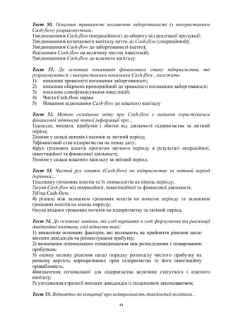 44
Тест 50. Показник тривалості погашення заборгованості (з використанням
Cash-flow) розраховується..
1)відношенням Cash-flow (операційного) до обороту від реалізації продукції;
2)відношенням позичкового капіталу нетто до Cash-flow (операційний);
3)відношенням Cash-flow до заборгованості (нетто);
4)діленням Cash-flow на величину чистих інвестицій;
5)відношенням Cash-flow до власного капіталу.
Тест 51. До основних показників фінансового стану підприємства, які
розраховуються з використанням показника Cash-flow., належать:
1) показник тривалості погашення заборгованості;
2) показник обернено пропорційний до тривалості погашення заборгованості;
3) показник самофінансування інвестицій;
4) Чиста Cash-flow маржа
5) Показник відношення Cash-flow до власного капіталу
Тест 52. Метою складання звіту про Cash-flow є надання користувачам
фінансової звітності повної інформації про...
1)доходи, витрати, прибутки і збитки від діяльності підприємства за звітний
період;
2)зміни у складі активів і пасивів за звітний період;
3)фінансовий стан підприємства на певну дату;
4)рух грошових коштів протягом звітного періоду в результаті операційної,
інвестиційної та фінансової діяльності;
5)зміни у складі власного капіталу за звітний період.
Тест 53. Чистий рух коштів (Cash-flow) no підприємству за звітний період
дорівнює...
1)залишку грошових коштів та їх еквівалентів на кінець періоду;
2)сумі Cash-flow від операційної, інвестиційної та фінансової діяльності;
3)Free Cash-flow;
4) різниці між залишком грошових коштів на початок періоду та залишком
грошових коштів на кінець періоду;
6)сумі вхідних грошових потоків по підприємству за звітний період.
Тест 54. До основних завдань, які слід вирішити в ході формування та реалізації
дивідендної політики, слід віднести такі:
1) виявлення основних факторів, які впливають на прийняття рішення щодо
виплати дивідендів чи реінвестування прибутку;
2) визначення оптимального співвідношення між розподіленим і тезаврованим
прибутком;
3) оцінку впливу рішення щодо порядку розподілу чистого прибутку на
ринкову вартість корпоративних прав підприємства та його інвестиційну
привабливість;
4)визначення оптимальної для підприємства величини статутного і власного
капіталу;
5) узгодження стратегії виплати дивідендів із податковим законодавством;
Тест 55. Відповідно до концепції про нейтральність дивідендної політики...
 