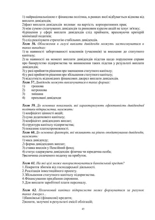 45
1) найраціональнішою є фінансова політика, в рамках якої відбувається відмова від
виплати дивідендів;
2)факт виплати дивідендів впливає на вартість корпоративних прав;
3) між сумою сплачуваних дивідендів та ринковим курсом акцій не існує зв'язку;
4) рішення у сфері виплати дивідендів слід приймати, враховуючи критерій
мінімізації податків;
5) слід реалізувати стратегію стабільних дивідендів.
Тест 56. Обмеження в галузі виплати дивідендів можуть застосовуватися в
таких випадках:
1) за наявності заборгованості власників (учасників) за внесками до статутного
капіталу;
2) за наявності на момент виплати дивідендів підстав щодо порушення справи
про банкрутство підприємства чи виникнення таких підстав у результаті виплати
дивідендів;
3) у разі прийняття рішення про зменшення статутного капіталу;
4) у разі прийняття рішення про збільшення статутного капіталу;
5) відсутність відповідних фінансових джерел виплати дивідендів.
Тест 57. Дивіденди можуть виплачуватися в таких формах:
1) грошова
2) негрошова
3) змішана
4) приховані дивіденди
Тест 59. До основних показників, які характеризують ефективність дивідендної
політики підприємства, належать:
1) коефіцієнт цінності акцій;
2) сума додаткового капіталу;
3) коефіцієнт дивідендних виплат;
4) структура капіталу підприємства;
5) показник платоспроможності.
Тест 60. До основних факторів, які впливають на рівень оподаткування дивідендів,
належать:
1) маса дивіденду;
2)форма дивідендних виплат;
3) ставка внесків у Пенсійний фонд;
4) статус одержувача дивідендів: фізична чи юридична особа;
5)величина сплаченого податку на прибуток.
Тест 61. На які цілі може використовуватися банківський кредит?
1.Покриття збитків від господарської діяльності.
2.Реалізація інвестиційного проекту.
3.Збільшення статутного капіталу підприємства.
4.Фінансування придбання сировини.
5.Для виплати заробітної плати персоналу.
Тест 62. Позичковий капітал підприємств може формуватися за рахунок
таких джерел...
1)банківські (фінансові) кредити;
2)кошти, залучені в результаті емісії облігацій;
 