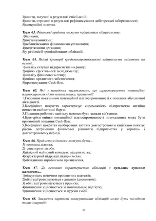 46
3)кошти, залучені в результаті емісії акцій;
4)кошти, отримані в результаті рефінансування дебіторської заборгованості;
5)комерційні позички.
Тест 63. Фінансові кредити можуть надаватися підприємству:
1)банками;
2)постачальниками;
3)небанківськими фінансовими установами;
4)податковими органами;
5)у разі емісії привілейованих облігацій.
Тест 64. Якісні критерії кредитоспроможності підприємств оцінюють на
основі...
1)аналізу ситуації підприємства на ринку;
2)оцінки ефективності менеджменту;
3)аналізу фінансового стану;
4)оцінки кредитного забезпечення;
5)прогнозування Cash-flow.
Тест 65. Які з наведених висловлювань, що характеризують потенційну
платоспроможність позичальника, правильні?
1.Головним показником потенційної платоспроможності є показник абсолютної
ліквідності.
2.Коефіцієнт покриття характеризує спроможність підприємства негайно
погасити свої поточні борги.
3.Показник робочого капіталу повинен бути завжди від'ємним.
4.Критерієм оцінки потенційної платоспроможності позичальника може бути
прогнозний показник Cash-flow.
5.Коефіцієнт покриття необоротних активів довгостроковим капіталом показує
рівень дотримання фінансової рівноваги підприємства у коротко- і
довгостроковому періоді.
Тест 66. Предметом іпотеки можуть бути...
1) земельна ділянка;
2)транспортні засоби;
3)цілісний майновий комплекс підприємства;
4)структурний підрозділ підприємства;
5)обладнання виробничого призначення.
Тест 67. До основних характеристик облігацій з нульовим купоном
належать...
1)відсутність поточних процентних платежів;
2)облігації розміщуються з дизажіо (дисконтом);
3) облігації розміщуються з премією;
4)погашення здійснюється за номінальною вартістю;
5)погашення здійснюється за курсом емісії.
Тест 68. Зниження вартості конвертованих облігацій може бути наслідком
таких операцій:
 