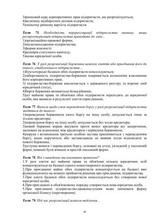 48
3)ринковий курс корпоративних прав підприємств, що реорганізуються;
4)величину необоротних активів підприємств;
5)оціночну ринкову вартість підприємств.
Тест 75. Необхідність перереєстрації підприємства виникає, якщо
реструктуризація підприємства приводить до змін...
1)організаційно-правової форми;
2)місцезнаходження підприємства;
3)форми власності;
4)розмірів статутного капіталу;
5)назви юридичної особи.
Тест 76. У разі реорганізації боржника шляхом злиття або приєднання його до
іншого, стабільнішого підприємства...
1)бухгалтерські баланси обох підприємств консолідуються;
2)заборгованість підприємства-боржника покривається колишніми власниками
його корпоративних прав;
3) підприємство-боржник виключається з державного реєстру та втрачає свій
юридичний статус;
4)борги боржника визнаються безнадійними;
5)усі майнові права та обов'язки обох підприємств переходять до юридичної
особи, яка виникла в результаті злиття (приєднання).
Тест 77. Вимоги щодо умов переведення боргу у разі реорганізації підприємства
зводяться до такого:
1)переведення боржником свого боргу на іншу особу допускається лише за
згодою кредитора;
2)переведення боргу на іншу особу допускається без згоди кредитора;
3)новий боржник вправі висувати проти вимог кредитора всі заперечення,
засновані на відносинах між кредитором і первісним боржником;
4)порука і встановлена третьою особою застава припиняються з переведенням
боргу, якщо поручитель або заставодавець не виявив згоди відповідати за
нового боржника;
5)уступка вимоги і переведення боргу, основані на угоді, укладеній у письмовій
формі, повинні бути вчинені в простій письмовій формі.
Тест 78. Які з наведених висловлювань правильні?
1.У разі злиття всі майнові права та обов'язки кількох юридичних осіб
концентруються на балансі одного новоствореного підприємства.
2.При приєднанні майно обох підприємств концентрується на балансі вже
функціонуючого на момент прийняття рішення про приєднання, підприємства.
3.При злитті баланси обох підприємств консолідуються без створення нової
юридичної особи.
4.При приєднанні в обов'язковому порядку створюється нова юридична особа.
5.При приєднанні підприємство-правонаступник може змінювати форму
організації бізнесу (перетворення).
Тест 79. Під час реорганізації шляхом виділення...
 
