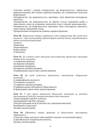 49
1)частина активів і пасивів підприємства, що реорганізується, передається
правонаступникові або кільком правонаступникам, які створюються внаслідок
реорганізації;
2)підприємство, що реорганізується, продовжує свою фінансово-господарську
діяльність;
3)підприємство, що реорганізується, не втрачає статусу юридичної особи, а
лише вносить зміни до установчих документів згідно з чинним законодавством;
4)підприємство, що реорганізується, продовжує свою господарську діяльність,
однак втрачає юридичний статус;
5)реорганізоване підприємство повинно перереєструватися.
Тест 80. Збереження статусу юридичної особи підприємства Мв складу його
власників і зміна організаційно-правової форми ведення бізнесу передбачаються
таким способом реорганізації:
1)злиття;
2)аквізиція;
3)перетворення;
4)приєднання;
5) виділення.
Тест 81. До основних цілей здійснення довгострокових фінансових інвестицій
підприємств належать...
1) одержання прибутку;
2)створення концернів;
3)ліквідація конкурента;
4)створення ліквідних резервів;
5)) формування стратегічних запасів сировини.
Тест 82. До цілей поточного фінансового інвестування підприємств
належать...
І) диверсифікація діяльності;
2) створення холдингів;
1)створення ліквідних резервів;
2) рефінансування дебіторської заборгованості;
6) формування стратегічних запасів сировини.
Тест 83. У разі оцінки доцільності фінансових інвестицій за методом
дисконтування Cash-flow використовуються такі показники:
1)інвестиційний Cash-flow емітента;
2)операційний Cash-flow емітента;
3)чистий грошовий потік (Cash-flow) від здійснення інвестиції;
4)собівартість інвестиції;
5)ставка дисконтування.
Тест 84. Ефективна ставка процента за фінансовими інвестиціями
характеризує...
1) реальну ставку дохідності інвестиційних вкладень за визначений період;
2) рентабельність підприємства-емітента;
3)ставку дисконтування;
 