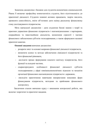 5
Зазначена дисципліна є базовою для студентів економічних спеціальностей.
Рівень її визначає професійну компетентність студента, його підготовленість до
практичної діяльності. Студенти повинні активно працювати, творчо мислити,
проявляти самостійність, вміти об’єктивно дати оцінку реальному фінансовому
стану досліджуваного підприємства.
Мета навчальної дисципліни - дати студентам базові знання з теорії та
практики управління фінансами підприємств і взаємовідносинами з партнерами,
операційною та інвестиційною діяльністю, визначення стратегії і тактики
фінансового забезпечення суб'єктів господарювання, а також сформувати належні
практичні навички.
Основні завдання вивчення дисципліни:
- розкрити зміст та основні напрямки фінансової діяльності підприємств,
- визначити шляхи та методи забезпечення ліквідності підприємстві та
його фінансової рівноваги,
- дослідити процес формування власного капіталу підприємства, його
функції та складові частини,
- охарактеризувати особливості фінансової діяльності суб'єктів
господарювання у сфері зовнішньоекономічних відносин та механізм
організації фінансових взаємовідносин підприємств з державою,
- оволодіти практичними навичками використання можливих форм
фінансування підприємств, методами та прийомами фінансового
контролінгу.
Заключним етапом вивчення курсу є виконання контрольної роботи, яка
включає теоретичні та практичні завдання.
 