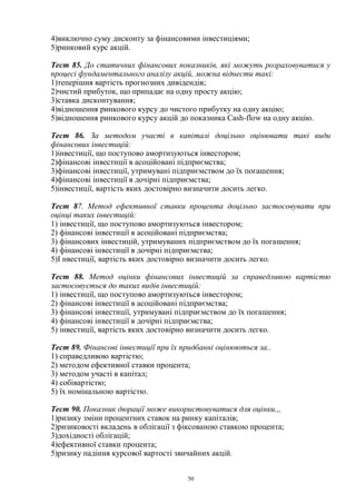 50
4)виключно суму дисконту за фінансовими інвестиціями;
5)ринковий курс акцій.
Тест 85. До статичних фінансових показників, які можуть розраховуватися у
процесі фундаментального аналізу акцій, можна віднести такі:
1)теперішня вартість прогнозних дивідендів;
2)чистий прибуток, що припадає на одну просту акцію;
3)ставка дисконтування;
4)відношення ринкового курсу до чистого прибутку на одну акцію;
5)відношення ринкового курсу акцій до показника Cash-flow на одну акцію.
Тест 86. За методом участі в капіталі доцільно оцінювати такі види
фінансових інвестицій:
1)інвестиції, що поступово амортизуються інвестором;
2)фінансові інвестиції в асоційовані підприємства;
3)фінансові інвестиції, утримувані підприємством до їх погашення;
4)фінансові інвестиції в дочірні підприємства;
5)інвестиції, вартість яких достовірно визначити досить легко.
Тест 87. Метод ефективної ставки процента доцільно застосовувати при
оцінці таких інвестицій:
1) інвестиції, що поступово амортизуються інвестором;
2) фінансові інвестиції в асоційовані підприємства;
3) фінансових інвестицій, утримуваних підприємством до їх погашення;
4) фінансові інвестиції в дочірні підприємства;
5)І нвестиції, вартість яких достовірно визначити досить легко.
Тест 88. Метод оцінки фінансових інвестицій за справедливою вартістю
застосовується до таких видів інвестицій:
1) інвестиції, що поступово амортизуються інвестором;
2) фінансові інвестиції в асоційовані підприємства;
3) фінансові інвестиції, утримувані підприємством до їх погашення;
4) фінансові інвестиції в дочірні підприємства;
5) інвестиції, вартість яких достовірно визначити досить легко.
Тест 89. Фінансові інвестиції при їх придбанні оцінюються за..
1) справедливою вартістю;
2) методом ефективної ставки процента;
3) методом участі в капітал;
4) собівартістю;
5) їх номінальною вартістю.
Тест 90. Показник дюрації може використовуватися для оцінки.,,
1)ризику зміни процентних ставок на ринку капіталів;
2)ризиковості вкладень в облігації з фіксованою ставкою процента;
3)дохідності облігацій;
4)ефективної ставки процента;
5)ризику падіння курсової вартості звичайних акцій.
 