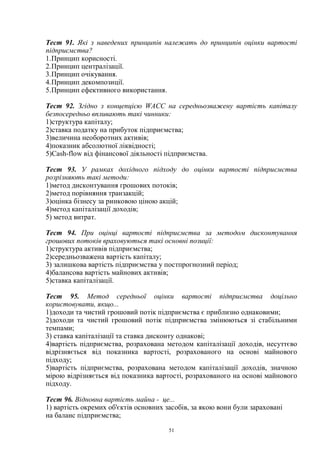 51
Тест 91. Які з наведених принципів належать до принципів оцінки вартості
підприємства?
1.Принцип корисності.
2.Принцип централізації.
3.Принцип очікування.
4.Принцип декомпозиції.
5.Принцип ефективного використання.
Тест 92. Згідно з концепцією WACC на середньозважену вартість капіталу
безпосередньо впливають такі чинники:
1)структура капіталу;
2)ставка податку на прибуток підприємства;
3)величина необоротних активів;
4)показник абсолютної ліквідності;
5)Cash-flow від фінансової діяльності підприємства.
Тест 93. У рамках дохідного підходу до оцінки вартості підприємства
розрізняють такі методи:
1)метод дисконтування грошових потоків;
2)метод порівняння транзакцій;
3)оцінка бізнесу за ринковою ціною акцій;
4)метод капіталізації доходів;
5) метод витрат.
Тест 94. При оцінці вартості підприємства за методом дисконтування
грошових потоків враховуються такі основні позиції:
1)структура активів підприємства;
2)середньозважена вартість капіталу;
3) залишкова вартість підприємства у постпрогнозний період;
4)балансова вартість майнових активів;
5)ставка капіталізації.
Тест 95. Метод середньої оцінки вартості підприємства доцільно
користовувати, якщо...
1)доходи та чистий грошовий потік підприємства є приблизно однаковими;
2)доходи та чистий грошовий потік підприємства змінюються зі стабільними
темпами;
3) ставка капіталізації та ставка дисконту однакові;
4)вартість підприємства, розрахована методом капіталізації доходів, несуттєво
відрізняється від показника вартості, розрахованого на основі майнового
підходу;
5)вартість підприємства, розрахована методом капіталізації доходів, значною
мірою відрізняється від показника вартості, розрахованого на основі майнового
підходу.
Тест 96. Відновна вартість майна - це...
1) вартість окремих об'єктів основних засобів, за якою вони були зараховані
на баланс підприємства;
 