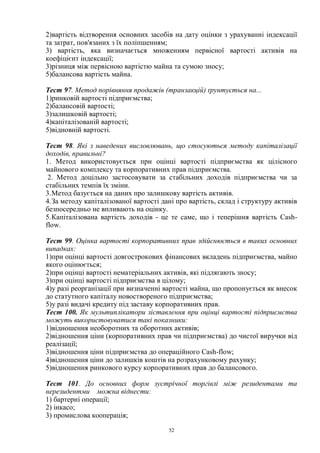 52
2)вартість відтворення основних засобів на дату оцінки з урахуванні індексації
та затрат, пов'язаних з їх поліпшенням;
3) вартість, яка визначається множенням первісної вартості активів на
коефіцієнт індексації;
3)різниця між первісною вартістю майна та сумою зносу;
5)балансова вартість майна.
Тест 97. Метод порівняння продажів (транзакцій) ґрунтується на...
1)ринковій вартості підприємства;
2)балансовій вартості;
3)залишковій вартості;
4)капіталізованій вартості;
5)відновній вартості.
Тест 98. Які з наведених висловлювань, що стосуються методу капіталізації
доходів, правильні?
1. Метод використовується при оцінці вартості підприємства як цілісного
майнового комплексу та корпоративних прав підприємства.
2. Метод доцільно застосовувати за стабільних доходів підприємства чи за
стабільних темпів їх зміни.
3.Метод базується на даних про залишкову вартість активів.
4.За методу капіталізованої вартості дані про вартість, склад і структуру активів
безпосередньо не впливають на оцінку.
5.Капіталізована вартість доходів - це те саме, що і теперішня вартість Cash-
flow.
Тест 99. Оцінка вартості корпоративних прав здійснюється в таких основних
випадках:
1)при оцінці вартості довгострокових фінансових вкладень підприємства, майно
якого оцінюється;
2)при оцінці вартості нематеріальних активів, які підлягають зносу;
3)при оцінці вартості підприємства в цілому;
4)у разі реорганізації при визначенні вартості майна, що пропонується як внесок
до статутного капіталу новоствореного підприємства;
5)у разі видачі кредиту під заставу корпоративних прав.
Тест 100. Як мультиплікатори зіставлення при оцінці вартості підприємства
можуть використовуватися такі показники:
1)відношення необоротних та оборотних активів;
2)відношення ціни (корпоративних прав чи підприємства) до чистої виручки від
реалізації;
3)відношення ціни підприємства до операційного Cash-flow;
4)відношення ціни до залишків коштів на розрахунковому рахунку;
5)відношення ринкового курсу корпоративних прав до балансового.
Тест 101. До основних форм зустрічної торгівлі між резидентами та
нерезидентми можна віднести:
1) бартерні операції;
2) інкасо;
3) промислова кооперація;
 