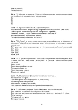 53
1) консигнація;
2) форфейтинг.
Тест 102. Основні ризики при здійсненні підприємствами зовнішньоекономічних
операцій можна класифікувати таким чином:
1)
2)
3)
1)
Тест 103. Правила ІНКОТЕРМС характеризують:
1)правила здійснення розрахунків у сфері зовнішньоекономічної діяльності;
2)міжнародні правила інтерпретації комерційних термінів;
3)основні ризики у сфері зовнішньоекономічної діяльності;
4)правила митного оформлення товарів;
5)правила заповнення митної декларації.
Тест 104. Санкції за несвоєчасне повернення валютної виручки за відсутності
відповідної ліцензії застосовуються, якщо підприємство не одержало виручку
протягом...
1)30 днів з дня відвантаження товару та оформлення вивізної митної декларації;
2)50 днів;
3)60 днів;
4)90 днів;
5)100 днів.
Тест 105. У практиці фінансової діяльності підприємств використовують такі
основні способи здійснення розрахунків у рамках зовнішньоекономічних
операцій:
1)факторинг;
2)документарнийакредитив;
3)пластикові картки;
4)документарне інкасо;
5)кредитні картки.
Тест 106. Оперативний фінансовий контролінг включає.…
1)бюджетний контроль;
2)систему раннього попередження та реагування;
3)довгострокове планування;
4)складання бюджету реалізації;
5)визначення основних немонетарних фінансових цілей.
Тест 107. Система раннього попередження та реагування включає...
1)визначення індикаторів раннього попередження;
2)розрахунок граничних значень індикаторів і безпечних інтервалів їх зміни;
3)бенчмаркінг;
4)бюджетний контроль;
5)бюджетування.
 