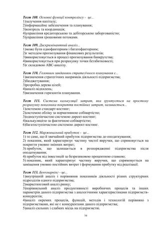 54
Тест 108. Основні функції контролінгу - це...
1)залучення капіталу;
2)інформаційне забезпечення та планування;
3)контроль та координація;
4)управління кредиторською та дебіторською заборгованістю;
5)управління грошовими потоками.
Тест 109. Дискримінантний аналіз...
1)може бути однофакторним і багатофакторним;
2)є методом прогнозування фінансових результатів;
3)використовується в процесі прогнозування банкрутства;
4)використовується при розрахунку точки беззбитковості;
5)є складовою АВС-аналізу.
Тест 110. Головним завданням стратегічного планування є...
1)визначення стратегічних напрямків діяльності підприємства;
2)бюджетування;
3)розробка дерева цілей;
4)аналіз відхилень;
5)визначення горизонтів планування.
Тест 111. Система калькуляції затрат, яка ґрунтується на простому
розрахунку показника покриття постійних затрат, називається...
1)системою стандарт-костинг;
2)системою обліку за нормативною собівартістю;
3)одноступінчастою системою директ-костинг;
4)калькуляцією за фактичною собівартістю;
6)багатоступінчастою системою директ-костинг.
Тест 112. Маржинальний прибуток - це...
1) те саме, що й звичайний прибуток підприємства до оподаткування;
2) показник, який характеризує частину чистої виручки, що спрямовується на
покриття умовно змінних витрат;
3) прибуток, що залишається в розпорядженні підприємства після
оподаткування;
4) прибуток від інвестицій за безризиковою процентною ставкою;
5) показник, який характеризує частину виручки, що спрямовується на
заміщення умовно постійних витрат і формування прибутку від реалізації.
Тест 113. Бенчмаркінг - це...
1)внутрішній аналіз і порівняння показників діяльності різних структурних
підрозділів одного підприємства;
2)маркетинговий аналіз ринку;
3)порівняльний аналіз продуктивності виробничих процесів та інших
параметрів даного підприємства з аналогічними характеристиками підприємств-
конкурентів;
4)аналіз окремих процесів, функцій, методів і технологій порівняно з
підприємствами, які не є конкурентами даного підприємства;
5)аналіз сильних і слабких місць на підприємстві.
 