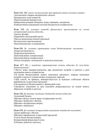 55
Тест 114. ABC-аналіз застосовують при вирішенні таких основних завдань:
1)оптимізація товарно-матеріальних запасів;
2)розрахунок суми покриття;
3)прогнозування банкрутства;
4)виявлення резервів зниження затрат сировини, матеріалів;
5)забезпечення координації системи бюджетів на підприємстві.
Тест 115. До основних методів фінансового прогнозування на основі
екстраполяції можна віднести...
1)метод Дельфі;
2)причинно-наслідковий аналіз;
3)метод визначення ковзної середньої;
4)стохастичне прогнозування;
5)експоненціальне згладжування.
Тест 116. До основних характерних ознак бюджетування належать...
1)короткостроковість;
2)середньостроковість;
3)високий рівень конкретизації;
4)низький рівень конкретизації;
5)тісна інтеграція з контролем та аналізом відхилень.
Тест 117. Які з наведених характеристик можна віднести до нуль-базис
бюджетування?
1.Метод може використовуватись при визначенні потреби в капіталі у разі
заснування нового підприємства.
2.В основі бюджетування лежать показники діяльності, зокрема показники
потреби в капіталі та рівня витрат попередніх періодів.
3.Цей спосіб, як правило, використовується за відносно стабільних обсягів
виробництва та реалізації продукції.
4.Інструментом бюджетування є фінансовий план.
5.Бюджетні показники за цим способом розраховуються на основі нового
обрахунку потреби в капіталі.
Тест 118. До типових часткових бюджетів можна віднести:
1)плановий баланс;
2)бюджет фонду оплати праці та нарахувань на неї;
3)бюджет прибутків і збитків;
4)бюджет матеріальних витрат;
5)бюджет ліквідності.
Тест 119. До основних інструментів планування ліквідності належать:
1)план прибутків і збитків;
2)бюджет виробництва та реалізації продукції;
3) нуль-базис-бюджетування;
4)оперативний фінансови й план;
5) бюджет робочого капіталу.
 