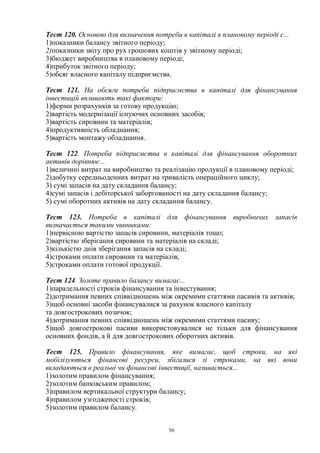 56
Тест 120. Основою для визначення потреби в капіталі в плановому періоді є...
1)показники балансу звітного періоду;
2)показники звіту про рух грошових коштів у звітному періоді;
3)бюджет виробництва в плановому періоді;
4)прибуток звітного періоду;
5)обсяг власного капіталу підприємства.
Тест 121. На обсяги потреби підприємства в капіталі для фінансування
інвестицій впливають такі фактори:
1)форми розрахунків за готову продукцію;
2)вартість модернізації існуючих основних засобів;
3)вартість сировини та матеріалів;
4)продуктивність обладнання;
5)вартість монтажу обладнання.
Тест 122. Потреба підприємства в капіталі для фінансування оборотних
активів дорівнює...
1)величині витрат на виробництво та реалізацію продукції в плановому періоді;
2)добутку середньоденних витрат на тривалість операційного циклу;
3) сумі запасів на дату складання балансу;
4)сумі запасів і дебіторської заборгованості на дату складання балансу;
5) сумі оборотних активів на дату складання балансу.
Тест 123. Потреба в капіталі для фінансування виробничих запасів
визначається такими чинниками:
1)первісною вартістю запасів сировини, матеріалів тощо;
2)вартістю зберігання сировини та матеріалів на складі;
3)кількістю днів зберігання запасів на складі;
4)строками оплати сировини та матеріалів;
5)строками оплати готової продукції.
Тест 124. Золоте правило балансу вимагає...
1)паралельності строків фінансування та інвестування;
2)дотримання певних співвідношень між окремими статтями пасивів та активів;
3)щоб основні засоби фінансувалися за рахунок власного капіталу
та довгострокових позичок;
4)дотримання певних співвідношень між окремими статтями пасиву;
5)щоб довгострокові пасиви використовувалися не тільки для фінансування
основних фондів, а й для довгострокових оборотних активів.
Тест 125. Правило фінансування, яке вимагає, щоб строки, на які
мобілізуються фінансові ресурси, збігалися зі строками, на які вони
вкладаються в реальні чи фінансові інвестиції, називається...
1)золотим правилом фінансування;
2)золотим банківським правилом;
3)правилом вертикальної структури балансу;
4)правилом узгодженості строків;
5)золотим правилом балансу.
 
