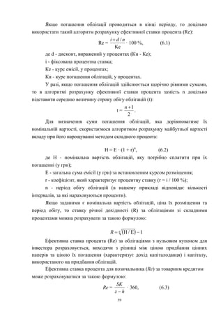 59
Якщо погашення облігації проводиться в кінці періоду, то доцільно
використати такий алгоритм розрахунку ефективної ставки процента (Re):
Re =
Ke
/ndi 
· 100 %, (6.1)
де d - дисконт, виражений у процентах (Кн - Ке);
i - фіксована процентна ставка;
Ке - курс емісії, у процентах;
Кн - курс погашення облігацій, у процентах.
У разі, якщо погашення облігацій здійснюється щорічно рівними сумами,
то в алгоритмі розрахунку ефективної ставки процента замість n доцільно
підставити середню величину строку обігу облігацій (t):
t =
2
1n
.
Для визначення суми погашення облігацій, яка дорівнюватиме їх
номінальній вартості, скористаємося алгоритмом розрахунку майбутньої вартості
вкладу при його нарощуванні методом складного процента:
Н = Е · (1 + r)n
, (6.2)
де Н - номінальна вартість облігацій, яку потрібно сплатити при їх
погашенні (у грн);
Е - загальна сума емісії (у грн) за встановленим курсом розміщення;
r - коефіцієнт, який характеризує процентну ставку (r = i / 100 %);
n - період обігу облігацій (в нашому прикладі відповідає кількості
інтервалів, за які нараховуються проценти).
Якщо заданими є номінальна вартість облігацій, ціна їх розміщення та
період обігу, то ставку річної дохідності (R) за облігаціями зі складними
процентами можна розрахувати за такою формулою:
  1E/H  n
R
Ефективна ставка процента (Re) за облігаціями з нульовим купоном для
інвестора розраховується, виходячи з різниці між ціною придбання цінних
паперів та ціною їх погашення (характеризує дохід капіталодавця) і капіталу,
використаного на придбання облігацій.
Ефективна ставка процента для позичальника (Re) за товарним кредитом
може розраховуватися за такою формулою:
Re =
hz
SK

· 360, (6.3)
 