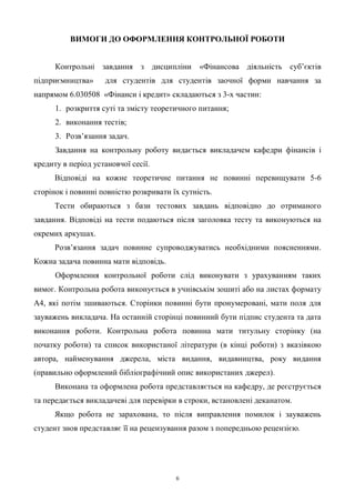 6
ВИМОГИ ДО ОФОРМЛЕННЯ КОНТРОЛЬНОЇ РОБОТИ
Контрольні завдання з дисципліни «Фінансова діяльність суб’єктів
підприємництва» для студентів для студентів заочної форми навчання за
напрямом 6.030508 «Фінанси і кредит» складаються з 3-х частин:
1. розкриття суті та змісту теоретичного питання;
2. виконання тестів;
3. Розв’язання задач.
Завдання на контрольну роботу видається викладачем кафедри фінансів і
кредиту в період установчої сесії.
Відповіді на кожне теоретичне питання не повинні перевищувати 5-6
сторінок і повинні повністю розкривати їх сутність.
Тести обираються з бази тестових завдань відповідно до отриманого
завдання. Відповіді на тести подаються після заголовка тесту та виконуються на
окремих аркушах.
Розв’язання задач повинне супроводжуватись необхідними поясненнями.
Кожна задача повинна мати відповідь.
Оформлення контрольної роботи слід виконувати з урахуванням таких
вимог. Контрольна робота виконується в учнівськім зошиті або на листах формату
А4, які потім зшиваються. Сторінки повинні бути пронумеровані, мати поля для
зауважень викладача. На останній сторінці повинний бути підпис студента та дата
виконання роботи. Контрольна робота повинна мати титульну сторінку (на
початку роботи) та список використаної літератури (в кінці роботи) з вказівкою
автора, найменування джерела, міста видання, видавництва, року видання
(правильно оформлений бібліографічний опис використаних джерел).
Виконана та оформлена робота представляється на кафедру, де реєструється
та передається викладачеві для перевірки в строки, встановлені деканатом.
Якщо робота не зарахована, то після виправлення помилок і зауважень
студент знов представляє її на рецензування разом з попередньою рецензією.
 