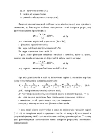60
де SK - величина знижки (%);
h - період дії знижки (днів);
z - тривалість відстрочки платежу (днів).
Якщо погашення інвестицій здійснюється в кінці періоду і вони придбані з
дисконтом, то інвесторам доцільно використати такий алгоритм розрахунку
ефективної ставки процента (Re):
%100
Ke



ndi
Re (8.2)
де d - дисконт, виражений у процентах (Kн – Kе);
i - фіксована процентна ставка;
Kе - курс емісії (собівартість інвестицій), %;
Kн - курс погашення інвестицій, %.
У разі, якщо фінансові інвестиції придбані з премією, тобто за ціною,
вищою, ніж ціна їх погашення, то формула 8.2 набуде такого вигляду:
%100
Ke



ngi
Re , (8.3)
де g - премія, з якою придбані інвестиції (Kе – Kн).
При вкладанні коштів в акції на визначений період їх внутрішня вартість
може бути розрахована за таким алгоритмом:
,
)1()1()1()1(
...
)1(1 1
2
21
0  











n
t
ntnn
r
Kn
r
Rt
r
Kn
r
Rn
r
R
r
R
K (8.6)
де K0 - теперішня (внутрішня) вартість акції;
Rt - чистий грошовий потік, генерований акцією в певному періоді t => n;
Kn - ціна, за якою акція може бути реалізована в плановому періоді n;
r - коефіцієнт, який характеризує ставку дисконтування;
n - період, в якому погашається фінансова інвестиція.
У разі, якщо кошти інвестуються в акції на невизначено тривалий період
(t => ), то теперішня вартість грошових коштів, які можуть бути отримані в
результаті продажу акції, суттєво не впливає на її внутрішню вартість. У такому
разі рекомендується застосовувати такий алгоритм розрахунку внутрішньої
вартості акцій:
 